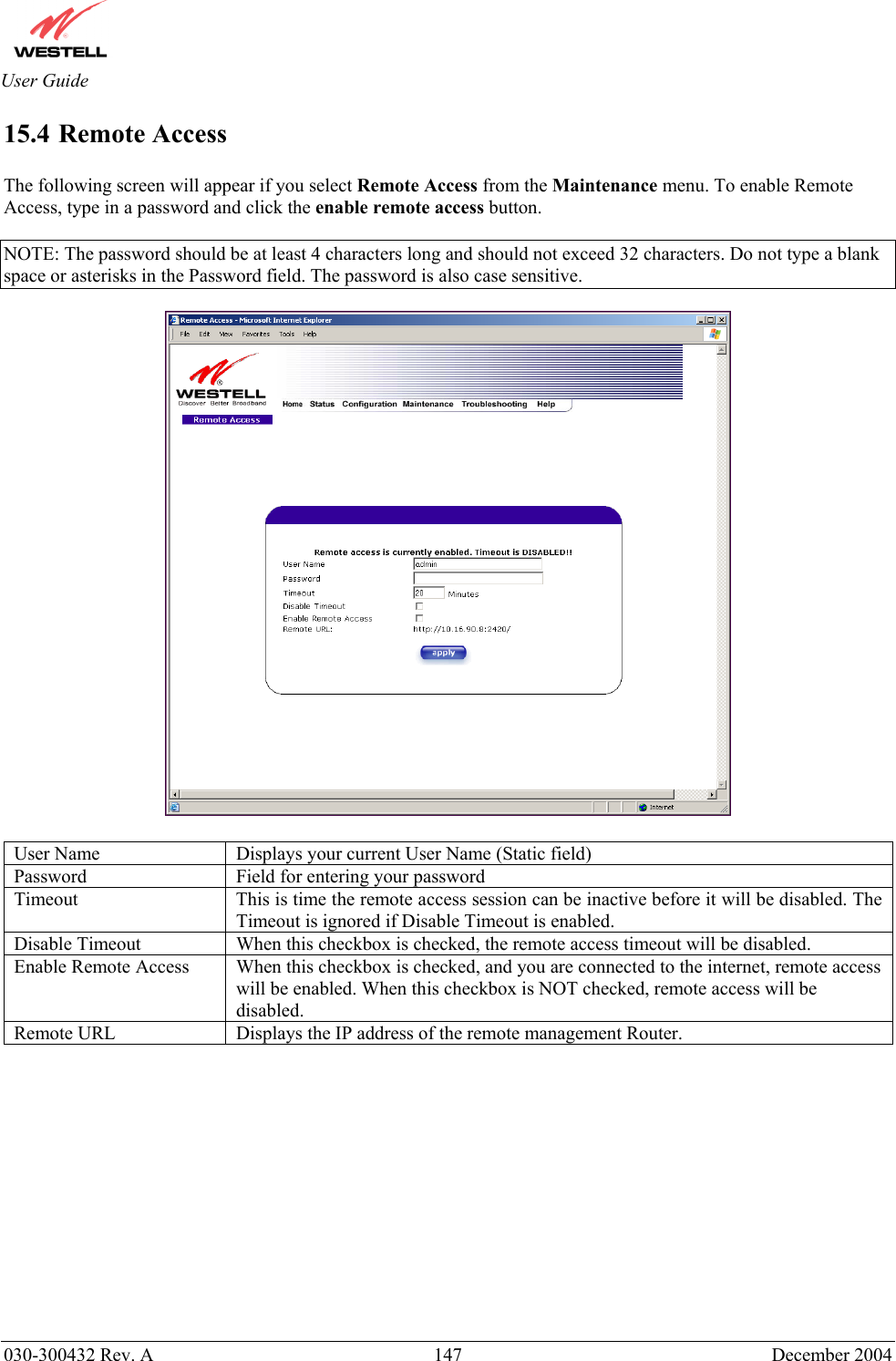       030-300432 Rev. A  147 December 2004  User Guide 15.4 Remote Access  The following screen will appear if you select Remote Access from the Maintenance menu. To enable Remote Access, type in a password and click the enable remote access button.   NOTE: The password should be at least 4 characters long and should not exceed 32 characters. Do not type a blank space or asterisks in the Password field. The password is also case sensitive.    User Name  Displays your current User Name (Static field) Password  Field for entering your password Timeout  This is time the remote access session can be inactive before it will be disabled. The Timeout is ignored if Disable Timeout is enabled. Disable Timeout  When this checkbox is checked, the remote access timeout will be disabled. Enable Remote Access  When this checkbox is checked, and you are connected to the internet, remote access will be enabled. When this checkbox is NOT checked, remote access will be disabled. Remote URL  Displays the IP address of the remote management Router.              