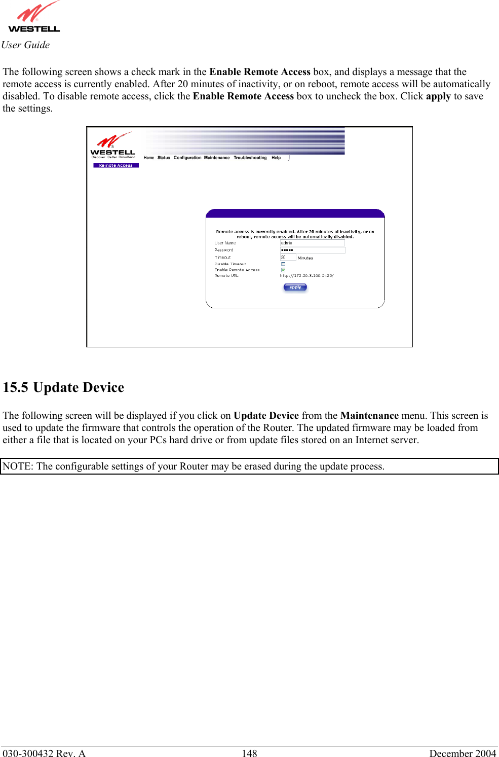       030-300432 Rev. A  148 December 2004  User Guide The following screen shows a check mark in the Enable Remote Access box, and displays a message that the remote access is currently enabled. After 20 minutes of inactivity, or on reboot, remote access will be automatically disabled. To disable remote access, click the Enable Remote Access box to uncheck the box. Click apply to save the settings.      15.5 Update Device  The following screen will be displayed if you click on Update Device from the Maintenance menu. This screen is used to update the firmware that controls the operation of the Router. The updated firmware may be loaded from either a file that is located on your PCs hard drive or from update files stored on an Internet server.   NOTE: The configurable settings of your Router may be erased during the update process.   