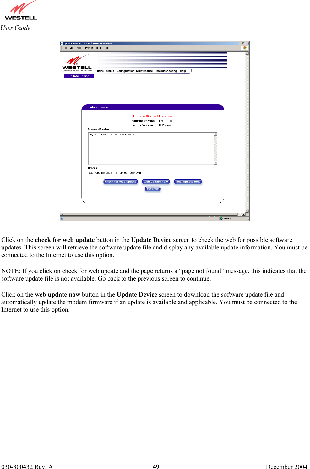       030-300432 Rev. A  149 December 2004  User Guide    Click on the check for web update button in the Update Device screen to check the web for possible software updates. This screen will retrieve the software update file and display any available update information. You must be connected to the Internet to use this option.  NOTE: If you click on check for web update and the page returns a “page not found” message, this indicates that the software update file is not available. Go back to the previous screen to continue.  Click on the web update now button in the Update Device screen to download the software update file and automatically update the modem firmware if an update is available and applicable. You must be connected to the Internet to use this option.                    