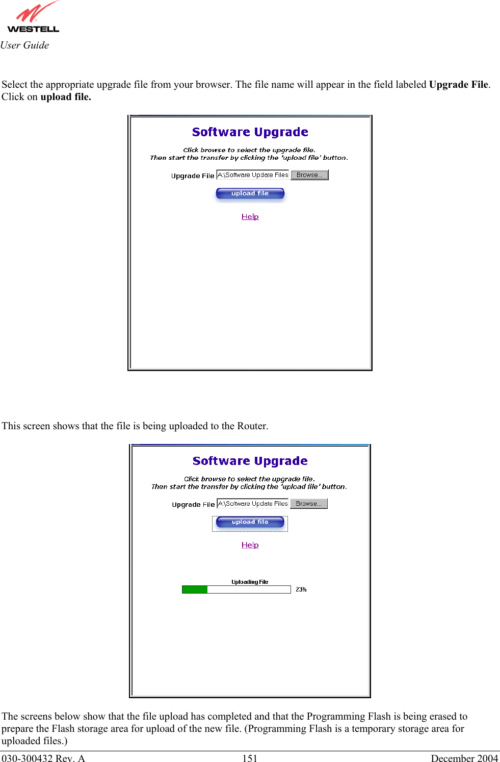       030-300432 Rev. A  151 December 2004  User Guide  Select the appropriate upgrade file from your browser. The file name will appear in the field labeled Upgrade File.  Click on upload file.       This screen shows that the file is being uploaded to the Router.     The screens below show that the file upload has completed and that the Programming Flash is being erased to prepare the Flash storage area for upload of the new file. (Programming Flash is a temporary storage area for uploaded files.) 