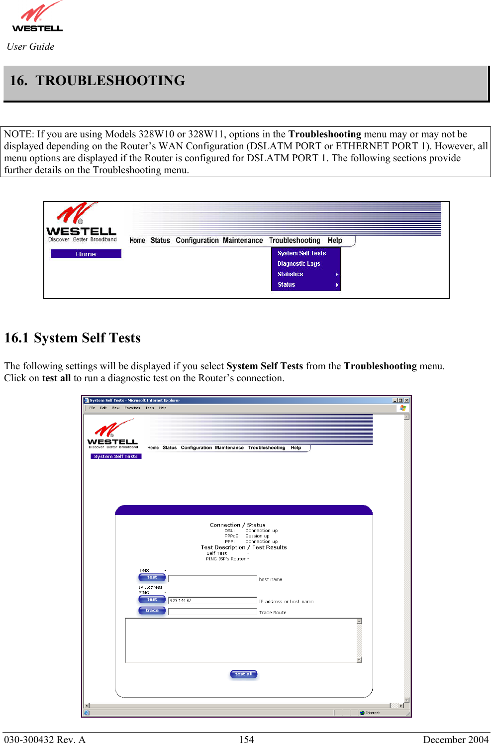          030-300432 Rev. A  154 December 2004 User Guide 16.  TROUBLESHOOTING   NOTE: If you are using Models 328W10 or 328W11, options in the Troubleshooting menu may or may not be displayed depending on the Router’s WAN Configuration (DSLATM PORT or ETHERNET PORT 1). However, all menu options are displayed if the Router is configured for DSLATM PORT 1. The following sections provide further details on the Troubleshooting menu.      16.1 System Self Tests  The following settings will be displayed if you select System Self Tests from the Troubleshooting menu. Click on test all to run a diagnostic test on the Router’s connection.     