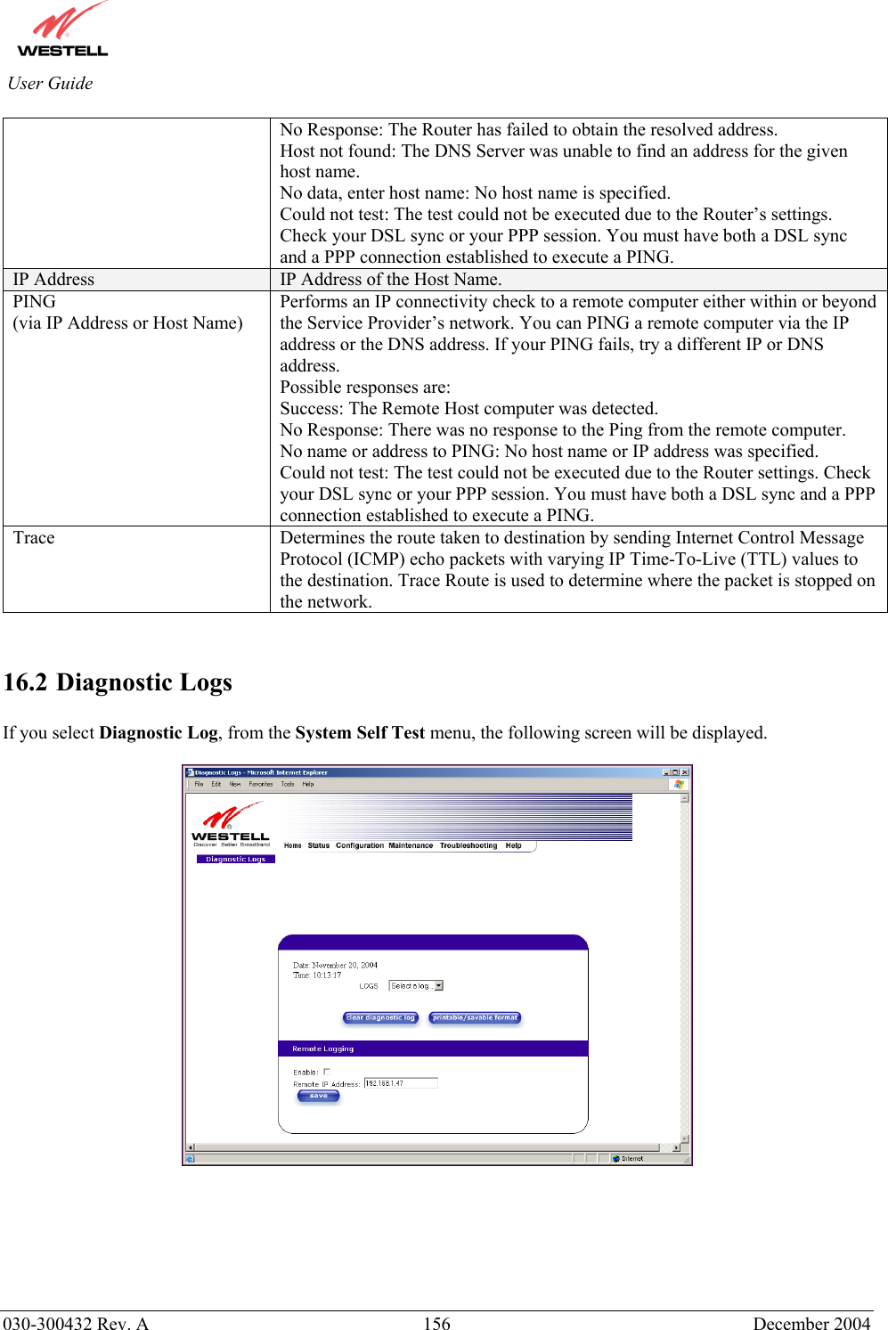          030-300432 Rev. A  156 December 2004 User Guide No Response: The Router has failed to obtain the resolved address. Host not found: The DNS Server was unable to find an address for the given host name. No data, enter host name: No host name is specified. Could not test: The test could not be executed due to the Router’s settings. Check your DSL sync or your PPP session. You must have both a DSL sync and a PPP connection established to execute a PING. IP Address  IP Address of the Host Name. PING (via IP Address or Host Name)   Performs an IP connectivity check to a remote computer either within or beyond the Service Provider’s network. You can PING a remote computer via the IP address or the DNS address. If your PING fails, try a different IP or DNS address. Possible responses are: Success: The Remote Host computer was detected. No Response: There was no response to the Ping from the remote computer. No name or address to PING: No host name or IP address was specified. Could not test: The test could not be executed due to the Router settings. Check your DSL sync or your PPP session. You must have both a DSL sync and a PPP connection established to execute a PING. Trace  Determines the route taken to destination by sending Internet Control Message Protocol (ICMP) echo packets with varying IP Time-To-Live (TTL) values to the destination. Trace Route is used to determine where the packet is stopped on the network.   16.2 Diagnostic Logs  If you select Diagnostic Log, from the System Self Test menu, the following screen will be displayed.         