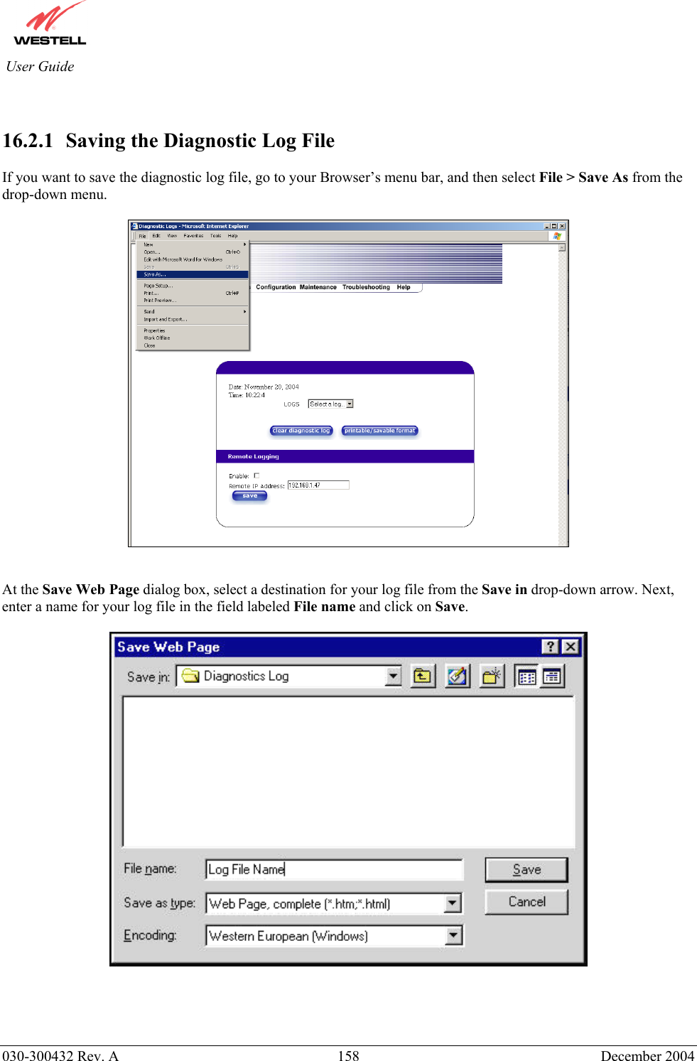          030-300432 Rev. A  158 December 2004 User Guide   16.2.1   Saving the Diagnostic Log File  If you want to save the diagnostic log file, go to your Browser’s menu bar, and then select File &gt; Save As from the drop-down menu.      At the Save Web Page dialog box, select a destination for your log file from the Save in drop-down arrow. Next, enter a name for your log file in the field labeled File name and click on Save.       