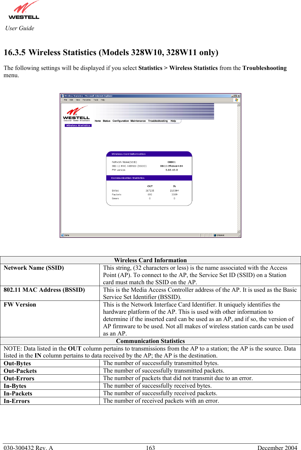          030-300432 Rev. A  163 December 2004 User Guide  16.3.5   Wireless  Statistics  (Models 328W10, 328W11 only)  The following settings will be displayed if you select Statistics &gt; Wireless Statistics from the Troubleshooting menu.      Wireless Card Information Network Name (SSID)  This string, (32 characters or less) is the name associated with the Access Point (AP). To connect to the AP, the Service Set ID (SSID) on a Station card must match the SSID on the AP. 802.11 MAC Address (BSSID)  This is the Media Access Controller address of the AP. It is used as the Basic Service Set Identifier (BSSID). FW Version  This is the Network Interface Card Identifier. It uniquely identifies the hardware platform of the AP. This is used with other information to determine if the inserted card can be used as an AP, and if so, the version of AP firmware to be used. Not all makes of wireless station cards can be used as an AP. Communication Statistics NOTE: Data listed in the OUT column pertains to transmissions from the AP to a station; the AP is the source. Data listed in the IN column pertains to data received by the AP; the AP is the destination. Out-Bytes  The number of successfully transmitted bytes. Out-Packets  The number of successfully transmitted packets. Out-Errors  The number of packets that did not transmit due to an error. In-Bytes  The number of successfully received bytes. In-Packets  The number of successfully received packets. In-Errors  The number of received packets with an error.     