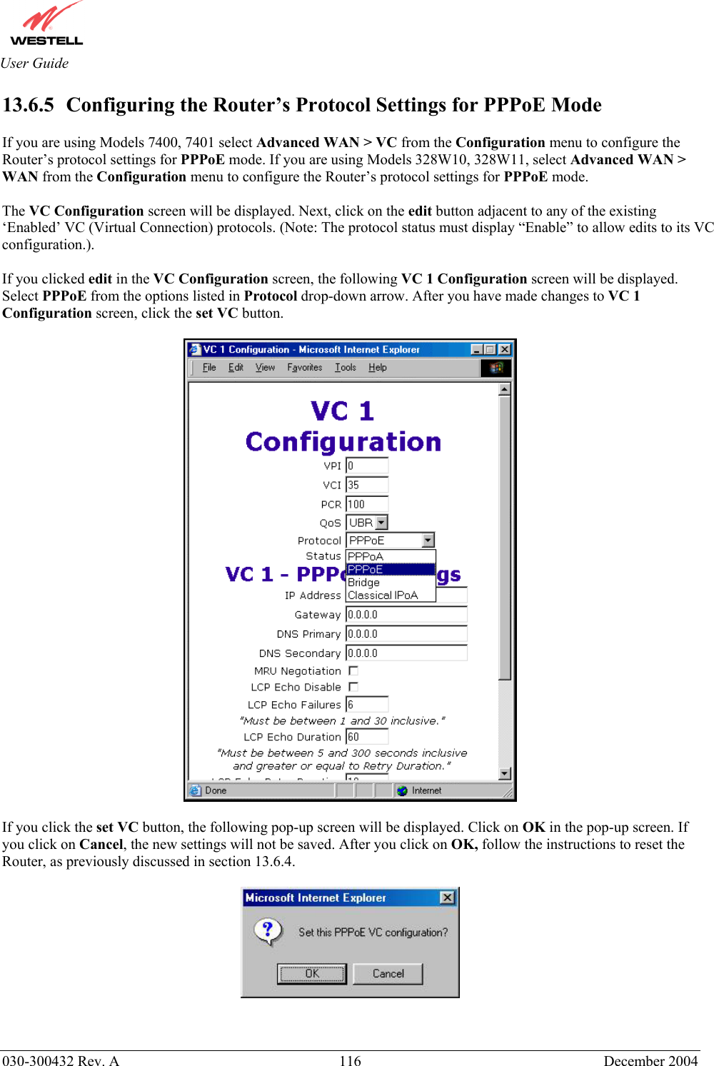       030-300432 Rev. A  116 December 2004  User Guide 13.6.5   Configuring the Router’s Protocol Settings for PPPoE Mode  If you are using Models 7400, 7401 select Advanced WAN &gt; VC from the Configuration menu to configure the Router’s protocol settings for PPPoE mode. If you are using Models 328W10, 328W11, select Advanced WAN &gt; WAN from the Configuration menu to configure the Router’s protocol settings for PPPoE mode.  The VC Configuration screen will be displayed. Next, click on the edit button adjacent to any of the existing ‘Enabled’ VC (Virtual Connection) protocols. (Note: The protocol status must display “Enable” to allow edits to its VC configuration.).   If you clicked edit in the VC Configuration screen, the following VC 1 Configuration screen will be displayed. Select PPPoE from the options listed in Protocol drop-down arrow. After you have made changes to VC 1 Configuration screen, click the set VC button.    If you click the set VC button, the following pop-up screen will be displayed. Click on OK in the pop-up screen. If you click on Cancel, the new settings will not be saved. After you click on OK, follow the instructions to reset the Router, as previously discussed in section 13.6.4.     