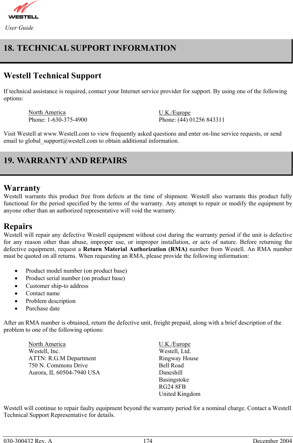          030-300432 Rev. A  174 December 2004 User Guide 18. TECHNICAL SUPPORT INFORMATION  Westell Technical Support  If technical assistance is required, contact your Internet service provider for support. By using one of the following options:  North America     U.K./Europe Phone: 1-630-375-4900        Phone: (44) 01256 843311  Visit Westell at www.Westell.com to view frequently asked questions and enter on-line service requests, or send email to global_support@westell.com to obtain additional information.  19. WARRANTY AND REPAIRS  Warranty Westell warrants this product free from defects at the time of shipment. Westell also warrants this product fully functional for the period specified by the terms of the warranty. Any attempt to repair or modify the equipment by anyone other than an authorized representative will void the warranty.  Repairs Westell will repair any defective Westell equipment without cost during the warranty period if the unit is defective for any reason other than abuse, improper use, or improper installation, or acts of nature. Before returning the defective equipment, request a Return Material Authorization (RMA) number from Westell. An RMA number must be quoted on all returns. When requesting an RMA, please provide the following information:  •  Product model number (on product base) •  Product serial number (on product base) •  Customer ship-to address •  Contact name •  Problem description •  Purchase date  After an RMA number is obtained, return the defective unit, freight prepaid, along with a brief description of the problem to one of the following options:  North America     U.K./Europe Westell, Inc.     Westell, Ltd.      ATTN: R.G.M Department      Ringway House 750 N. Commons Drive    Bell Road Aurora, IL 60504-7940 USA      Daneshill       Basingstoke       RG24 8FB       United Kingdom  Westell will continue to repair faulty equipment beyond the warranty period for a nominal charge. Contact a Westell Technical Support Representative for details.   