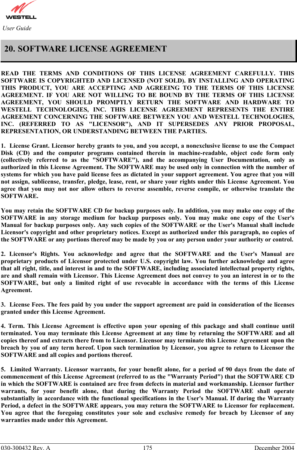          030-300432 Rev. A  175 December 2004 User Guide 20. SOFTWARE LICENSE AGREEMENT  READ THE TERMS AND CONDITIONS OF THIS LICENSE AGREEMENT CAREFULLY. THIS SOFTWARE IS COPYRIGHTED AND LICENSED (NOT SOLD). BY INSTALLING AND OPERATING THIS PRODUCT, YOU ARE ACCEPTING AND AGREEING TO THE TERMS OF THIS LICENSE AGREEMENT. IF YOU ARE NOT WILLING TO BE BOUND BY THE TERMS OF THIS LICENSE AGREEMENT, YOU SHOULD PROMPTLY RETURN THE SOFTWARE AND HARDWARE TO WESTELL TECHNOLOGIES, INC. THIS LICENSE AGREEMENT REPRESENTS THE ENTIRE AGREEMENT CONCERNING THE SOFTWARE BETWEEN YOU AND WESTELL TECHNOLOGIES, INC. (REFERRED TO AS &quot;LICENSOR&quot;), AND IT SUPERSEDES ANY PRIOR PROPOSAL, REPRESENTATION, OR UNDERSTANDING BETWEEN THE PARTIES.  1.  License Grant. Licensor hereby grants to you, and you accept, a nonexclusive license to use the Compact Disk (CD) and the computer programs contained therein in machine-readable, object code form only (collectively referred to as the &quot;SOFTWARE&quot;), and the accompanying User Documentation, only as authorized in this License Agreement. The SOFTWARE may be used only in connection with the number of systems for which you have paid license fees as dictated in your support agreement. You agree that you will not assign, sublicense, transfer, pledge, lease, rent, or share your rights under this License Agreement. You agree that you may not nor allow others to reverse assemble, reverse compile, or otherwise translate the SOFTWARE.  You may retain the SOFTWARE CD for backup purposes only. In addition, you may make one copy of the SOFTWARE in any storage medium for backup purposes only. You may make one copy of the User&apos;s Manual for backup purposes only. Any such copies of the SOFTWARE or the User&apos;s Manual shall include Licensor&apos;s copyright and other proprietary notices. Except as authorized under this paragraph, no copies of the SOFTWARE or any portions thereof may be made by you or any person under your authority or control.  2. Licensor&apos;s Rights. You acknowledge and agree that the SOFTWARE and the User&apos;s Manual are proprietary products of Licensor protected under U.S. copyright law. You further acknowledge and agree that all right, title, and interest in and to the SOFTWARE, including associated intellectual property rights, are and shall remain with Licensor. This License Agreement does not convey to you an interest in or to the SOFTWARE, but only a limited right of use revocable in accordance with the terms of this License Agreement.  3.  License Fees. The fees paid by you under the support agreement are paid in consideration of the licenses granted under this License Agreement.  4. Term. This License Agreement is effective upon your opening of this package and shall continue until terminated. You may terminate this License Agreement at any time by returning the SOFTWARE and all copies thereof and extracts there from to Licensor. Licensor may terminate this License Agreement upon the breach by you of any term hereof. Upon such termination by Licensor, you agree to return to Licensor the SOFTWARE and all copies and portions thereof.  5.  Limited Warranty. Licensor warrants, for your benefit alone, for a period of 90 days from the date of commencement of this License Agreement (referred to as the &quot;Warranty Period&quot;) that the SOFTWARE CD in which the SOFTWARE is contained are free from defects in material and workmanship. Licensor further warrants, for your benefit alone, that during the Warranty Period the SOFTWARE shall operate substantially in accordance with the functional specifications in the User&apos;s Manual. If during the Warranty Period, a defect in the SOFTWARE appears, you may return the SOFTWARE to Licensor for replacement. You agree that the foregoing constitutes your sole and exclusive remedy for breach by Licensor of any warranties made under this Agreement.    