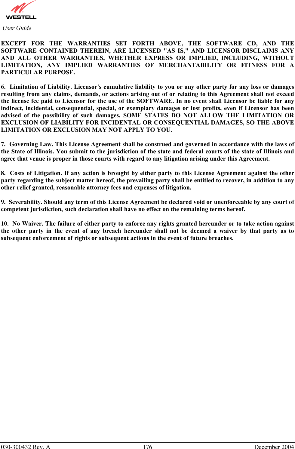          030-300432 Rev. A  176 December 2004 User Guide EXCEPT FOR THE WARRANTIES SET FORTH ABOVE, THE SOFTWARE CD, AND THE SOFTWARE CONTAINED THEREIN, ARE LICENSED &quot;AS IS,&quot; AND LICENSOR DISCLAIMS ANY AND ALL OTHER WARRANTIES, WHETHER EXPRESS OR IMPLIED, INCLUDING, WITHOUT LIMITATION, ANY IMPLIED WARRANTIES OF MERCHANTABILITY OR FITNESS FOR A PARTICULAR PURPOSE.  6.  Limitation of Liability. Licensor&apos;s cumulative liability to you or any other party for any loss or damages resulting from any claims, demands, or actions arising out of or relating to this Agreement shall not exceed the license fee paid to Licensor for the use of the SOFTWARE. In no event shall Licensor be liable for any indirect, incidental, consequential, special, or exemplary damages or lost profits, even if Licensor has been advised of the possibility of such damages. SOME STATES DO NOT ALLOW THE LIMITATION OR EXCLUSION OF LIABILITY FOR INCIDENTAL OR CONSEQUENTIAL DAMAGES, SO THE ABOVE LIMITATION OR EXCLUSION MAY NOT APPLY TO YOU.  7.  Governing Law. This License Agreement shall be construed and governed in accordance with the laws of the State of Illinois. You submit to the jurisdiction of the state and federal courts of the state of Illinois and agree that venue is proper in those courts with regard to any litigation arising under this Agreement.  8.  Costs of Litigation. If any action is brought by either party to this License Agreement against the other party regarding the subject matter hereof, the prevailing party shall be entitled to recover, in addition to any other relief granted, reasonable attorney fees and expenses of litigation.  9.  Severability. Should any term of this License Agreement be declared void or unenforceable by any court of competent jurisdiction, such declaration shall have no effect on the remaining terms hereof.  10.  No Waiver. The failure of either party to enforce any rights granted hereunder or to take action against the other party in the event of any breach hereunder shall not be deemed a waiver by that party as to subsequent enforcement of rights or subsequent actions in the event of future breaches.   