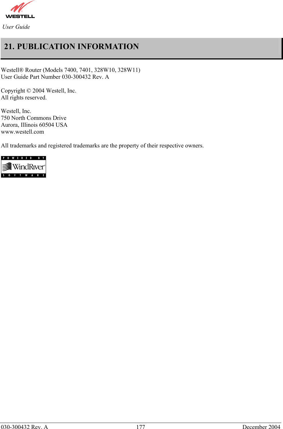          030-300432 Rev. A  177 December 2004 User Guide 21. PUBLICATION INFORMATION  Westell® Router (Models 7400, 7401, 328W10, 328W11) User Guide Part Number 030-300432 Rev. A  Copyright © 2004 Westell, Inc. All rights reserved.   Westell, Inc. 750 North Commons Drive Aurora, Illinois 60504 USA www.westell.com   All trademarks and registered trademarks are the property of their respective owners.      