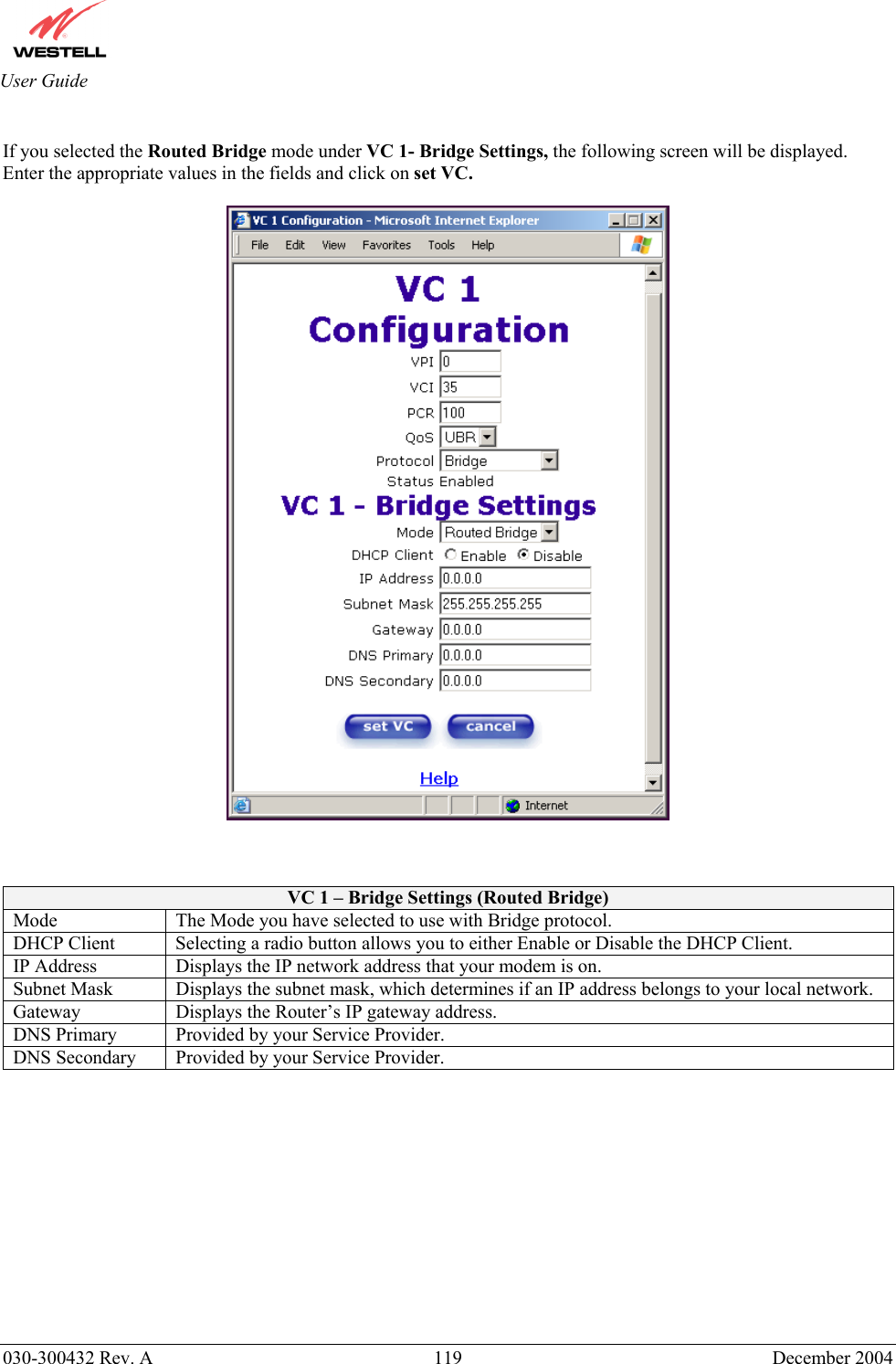       030-300432 Rev. A  119 December 2004  User Guide  If you selected the Routed Bridge mode under VC 1- Bridge Settings, the following screen will be displayed. Enter the appropriate values in the fields and click on set VC.      VC 1 – Bridge Settings (Routed Bridge) Mode  The Mode you have selected to use with Bridge protocol.  DHCP Client  Selecting a radio button allows you to either Enable or Disable the DHCP Client. IP Address  Displays the IP network address that your modem is on. Subnet Mask  Displays the subnet mask, which determines if an IP address belongs to your local network. Gateway  Displays the Router’s IP gateway address. DNS Primary  Provided by your Service Provider. DNS Secondary  Provided by your Service Provider.            