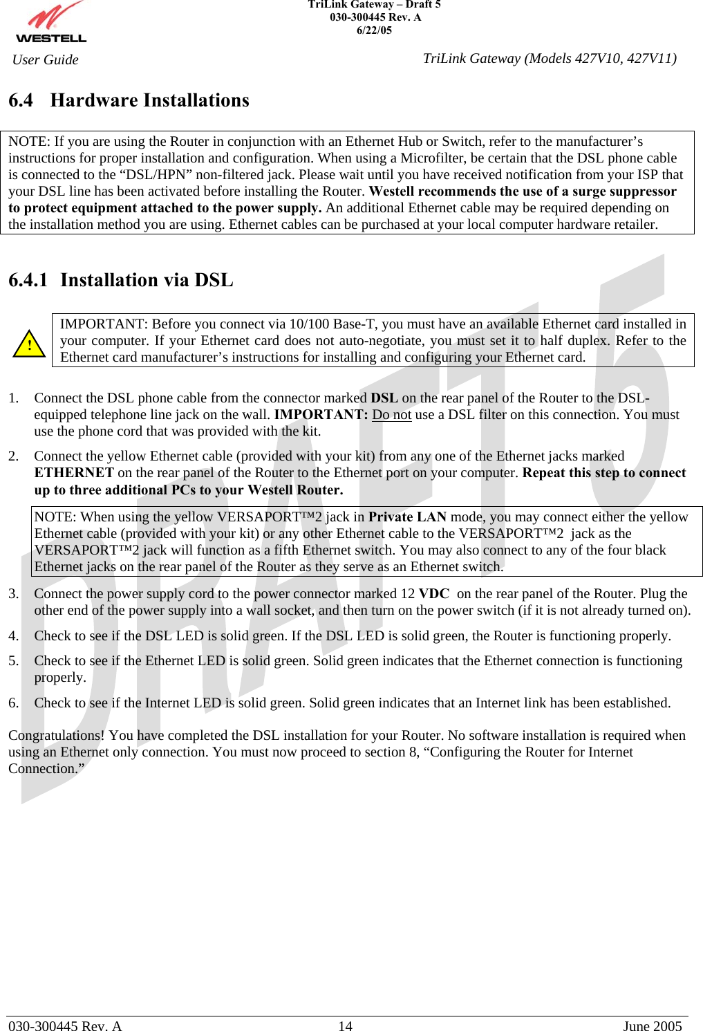    TriLink Gateway – Draft 5   030-300445 Rev. A 6/22/05   030-300445 Rev. A  14  June 2005  User Guide  TriLink Gateway (Models 427V10, 427V11)6.4 Hardware Installations  NOTE: If you are using the Router in conjunction with an Ethernet Hub or Switch, refer to the manufacturer’s instructions for proper installation and configuration. When using a Microfilter, be certain that the DSL phone cable is connected to the “DSL/HPN” non-filtered jack. Please wait until you have received notification from your ISP that your DSL line has been activated before installing the Router. Westell recommends the use of a surge suppressor to protect equipment attached to the power supply. An additional Ethernet cable may be required depending on the installation method you are using. Ethernet cables can be purchased at your local computer hardware retailer.   6.4.1  Installation via DSL  IMPORTANT: Before you connect via 10/100 Base-T, you must have an available Ethernet card installed in your computer. If your Ethernet card does not auto-negotiate, you must set it to half duplex. Refer to the Ethernet card manufacturer’s instructions for installing and configuring your Ethernet card.   1.  Connect the DSL phone cable from the connector marked DSL on the rear panel of the Router to the DSL-equipped telephone line jack on the wall. IMPORTANT: Do not use a DSL filter on this connection. You must use the phone cord that was provided with the kit. 2.  Connect the yellow Ethernet cable (provided with your kit) from any one of the Ethernet jacks marked ETHERNET on the rear panel of the Router to the Ethernet port on your computer. Repeat this step to connect up to three additional PCs to your Westell Router. NOTE: When using the yellow VERSAPORT™2 jack in Private LAN mode, you may connect either the yellow Ethernet cable (provided with your kit) or any other Ethernet cable to the VERSAPORT™2  jack as the VERSAPORT™2 jack will function as a fifth Ethernet switch. You may also connect to any of the four black Ethernet jacks on the rear panel of the Router as they serve as an Ethernet switch. 3.  Connect the power supply cord to the power connector marked 12 VDC  on the rear panel of the Router. Plug the other end of the power supply into a wall socket, and then turn on the power switch (if it is not already turned on). 4.  Check to see if the DSL LED is solid green. If the DSL LED is solid green, the Router is functioning properly. 5.  Check to see if the Ethernet LED is solid green. Solid green indicates that the Ethernet connection is functioning properly. 6.  Check to see if the Internet LED is solid green. Solid green indicates that an Internet link has been established.  Congratulations! You have completed the DSL installation for your Router. No software installation is required when using an Ethernet only connection. You must now proceed to section 8, “Configuring the Router for Internet Connection.”               ! 