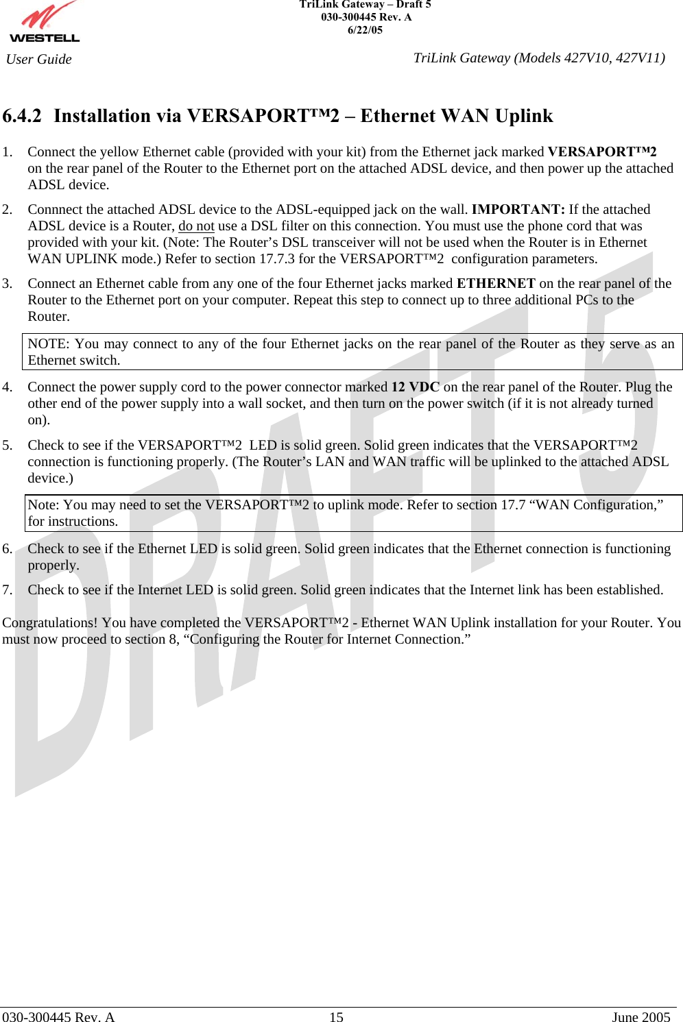    TriLink Gateway – Draft 5   030-300445 Rev. A 6/22/05   030-300445 Rev. A  15  June 2005  User Guide  TriLink Gateway (Models 427V10, 427V11) 6.4.2  Installation via VERSAPORT™2 – Ethernet WAN Uplink  1.  Connect the yellow Ethernet cable (provided with your kit) from the Ethernet jack marked VERSAPORT™2  on the rear panel of the Router to the Ethernet port on the attached ADSL device, and then power up the attached ADSL device. 2.  Connnect the attached ADSL device to the ADSL-equipped jack on the wall. IMPORTANT: If the attached ADSL device is a Router, do not use a DSL filter on this connection. You must use the phone cord that was provided with your kit. (Note: The Router’s DSL transceiver will not be used when the Router is in Ethernet WAN UPLINK mode.) Refer to section 17.7.3 for the VERSAPORT™2  configuration parameters. 3.  Connect an Ethernet cable from any one of the four Ethernet jacks marked ETHERNET on the rear panel of the Router to the Ethernet port on your computer. Repeat this step to connect up to three additional PCs to the Router. NOTE: You may connect to any of the four Ethernet jacks on the rear panel of the Router as they serve as an Ethernet switch. 4.  Connect the power supply cord to the power connector marked 12 VDC on the rear panel of the Router. Plug the other end of the power supply into a wall socket, and then turn on the power switch (if it is not already turned on). 5.  Check to see if the VERSAPORT™2  LED is solid green. Solid green indicates that the VERSAPORT™2 connection is functioning properly. (The Router’s LAN and WAN traffic will be uplinked to the attached ADSL device.) Note: You may need to set the VERSAPORT™2 to uplink mode. Refer to section 17.7 “WAN Configuration,” for instructions. 6.  Check to see if the Ethernet LED is solid green. Solid green indicates that the Ethernet connection is functioning properly. 7.  Check to see if the Internet LED is solid green. Solid green indicates that the Internet link has been established.  Congratulations! You have completed the VERSAPORT™2 - Ethernet WAN Uplink installation for your Router. You must now proceed to section 8, “Configuring the Router for Internet Connection.”                       