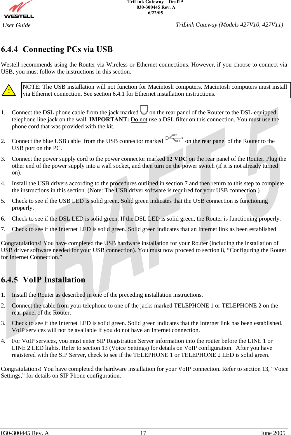    TriLink Gateway – Draft 5   030-300445 Rev. A 6/22/05   030-300445 Rev. A  17  June 2005  User Guide  TriLink Gateway (Models 427V10, 427V11) 6.4.4  Connecting PCs via USB  Westell recommends using the Router via Wireless or Ethernet connections. However, if you choose to connect via USB, you must follow the instructions in this section.   NOTE: The USB installation will not function for Macintosh computers. Macintosh computers must install via Ethernet connection. See section 6.4.1 for Ethernet installation instructions.  1.  Connect the DSL phone cable from the jack marked   on the rear panel of the Router to the DSL-equipped telephone line jack on the wall. IMPORTANT: Do not use a DSL filter on this connection. You must use the phone cord that was provided with the kit. 2.  Connect the blue USB cable  from the USB connector marked on the rear panel of the Router to the USB port on the PC. 3.  Connect the power supply cord to the power connector marked 12 VDC on the rear panel of the Router. Plug the other end of the power supply into a wall socket, and then turn on the power switch (if it is not already turned on). 4.  Install the USB drivers according to the procedures outlined in section 7 and then return to this step to complete the instructions in this section. (Note: The USB driver software is required for your USB connection.) 5.  Check to see if the USB LED is solid green. Solid green indicates that the USB connection is functioning properly. 6.  Check to see if the DSL LED is solid green. If the DSL LED is solid green, the Router is functioning properly. 7.  Check to see if the Internet LED is solid green. Solid green indicates that an Internet link as been established  Congratulations! You have completed the USB hardware installation for your Router (including the installation of USB driver software needed for your USB connection). You must now proceed to section 8, “Configuring the Router for Internet Connection.”   6.4.5 VoIP Installation  1.  Install the Router as described in one of the preceding installation instructions. 2.  Connect the cable from your telephone to one of the jacks marked TELEPHONE 1 or TELEPHONE 2 on the rear panel of the Router.  3.  Check to see if the Internet LED is solid green. Solid green indicates that the Internet link has been established.  VoIP services will not be available if you do not have an Internet connection. 4.  For VoIP services, you must enter SIP Registration Server information into the router before the LINE 1 or LINE 2 LED lights. Refer to section 13 (Voice Settings) for details on VoIP configuration.  After you have registered with the SIP Server, check to see if the TELEPHONE 1 or TELEPHONE 2 LED is solid green.  Congratulations! You have completed the hardware installation for your VoIP connection. Refer to section 13, “Voice Settings,” for details on SIP Phone configuration. ! 