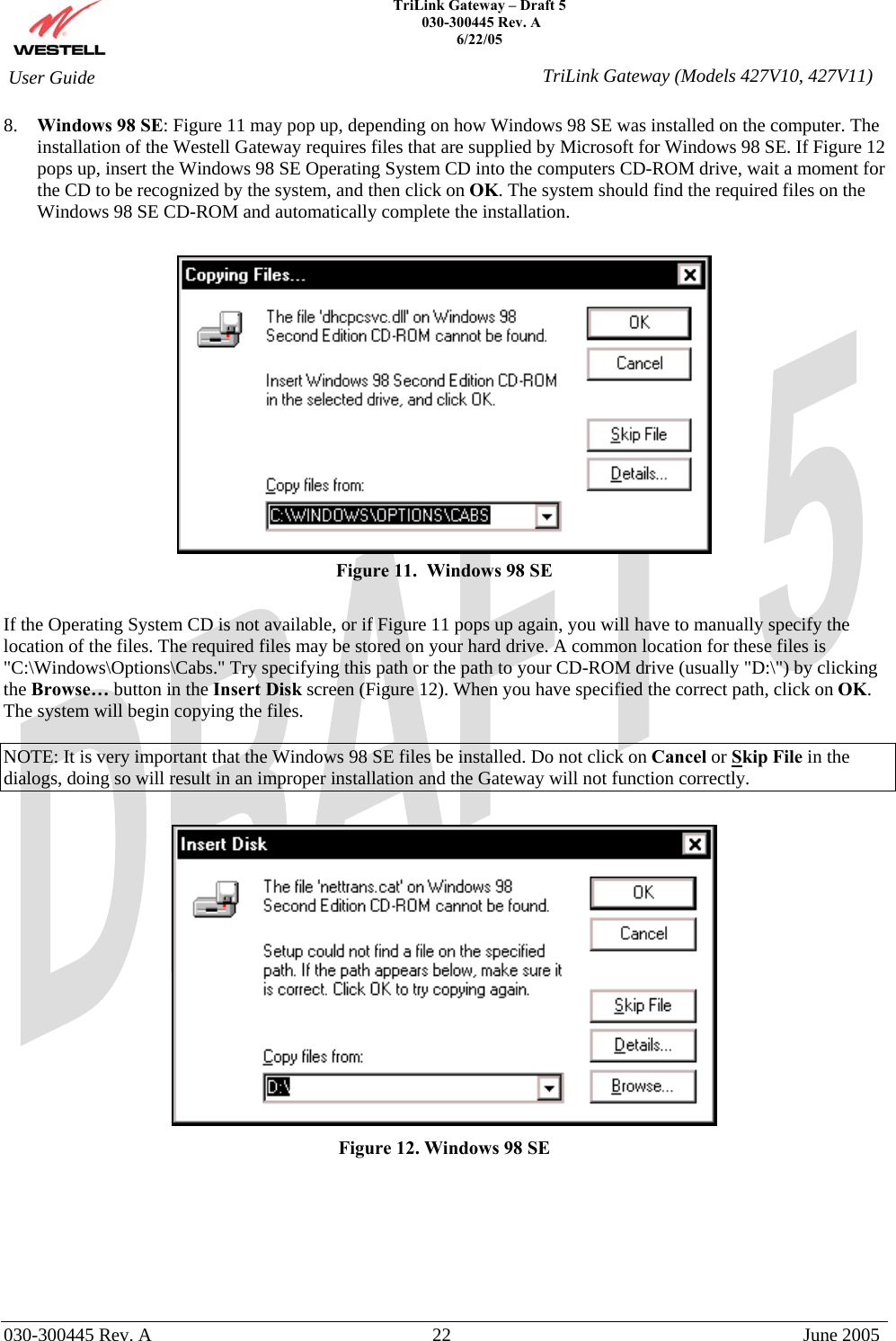    TriLink Gateway – Draft 5   030-300445 Rev. A 6/22/05   030-300445 Rev. A  22  June 2005  User Guide  TriLink Gateway (Models 427V10, 427V11)8.  Windows 98 SE: Figure 11 may pop up, depending on how Windows 98 SE was installed on the computer. The installation of the Westell Gateway requires files that are supplied by Microsoft for Windows 98 SE. If Figure 12 pops up, insert the Windows 98 SE Operating System CD into the computers CD-ROM drive, wait a moment for the CD to be recognized by the system, and then click on OK. The system should find the required files on the Windows 98 SE CD-ROM and automatically complete the installation.   Figure 11.  Windows 98 SE  If the Operating System CD is not available, or if Figure 11 pops up again, you will have to manually specify the location of the files. The required files may be stored on your hard drive. A common location for these files is &quot;C:\Windows\Options\Cabs.&quot; Try specifying this path or the path to your CD-ROM drive (usually &quot;D:\&quot;) by clicking the Browse… button in the Insert Disk screen (Figure 12). When you have specified the correct path, click on OK. The system will begin copying the files.  NOTE: It is very important that the Windows 98 SE files be installed. Do not click on Cancel or Skip File in the dialogs, doing so will result in an improper installation and the Gateway will not function correctly.   Figure 12. Windows 98 SE        