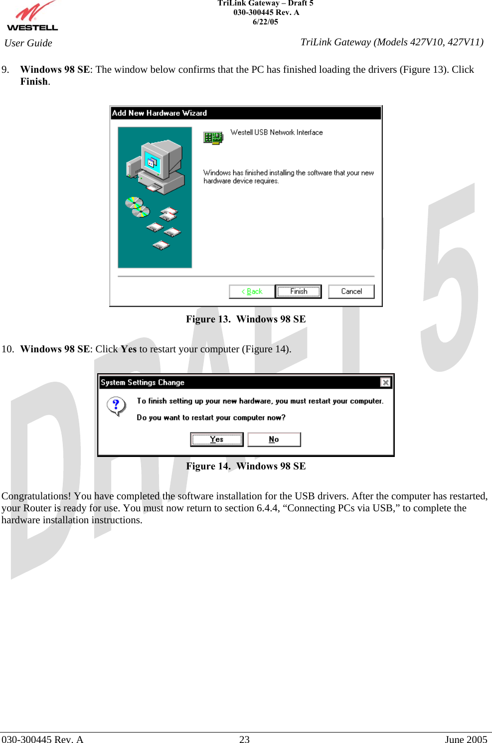    TriLink Gateway – Draft 5   030-300445 Rev. A 6/22/05   030-300445 Rev. A  23  June 2005  User Guide  TriLink Gateway (Models 427V10, 427V11)9.  Windows 98 SE: The window below confirms that the PC has finished loading the drivers (Figure 13). Click Finish.   Figure 13.  Windows 98 SE  10.  Windows 98 SE: Click Yes to restart your computer (Figure 14).   Figure 14.  Windows 98 SE  Congratulations! You have completed the software installation for the USB drivers. After the computer has restarted, your Router is ready for use. You must now return to section 6.4.4, “Connecting PCs via USB,” to complete the hardware installation instructions.                  