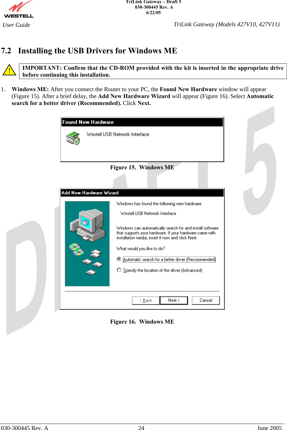    TriLink Gateway – Draft 5   030-300445 Rev. A 6/22/05   030-300445 Rev. A  24  June 2005  User Guide  TriLink Gateway (Models 427V10, 427V11) 7.2  Installing the USB Drivers for Windows ME  IMPORTANT: Confirm that the CD-ROM provided with the kit is inserted in the appropriate drive before continuing this installation.   1.  Windows ME: After you connect the Router to your PC, the Found New Hardware window will appear  (Figure 15). After a brief delay, the Add New Hardware Wizard will appear (Figure 16). Select Automatic search for a better driver (Recommended). Click Next.   Figure 15.  Windows ME     Figure 16.  Windows ME              ! 