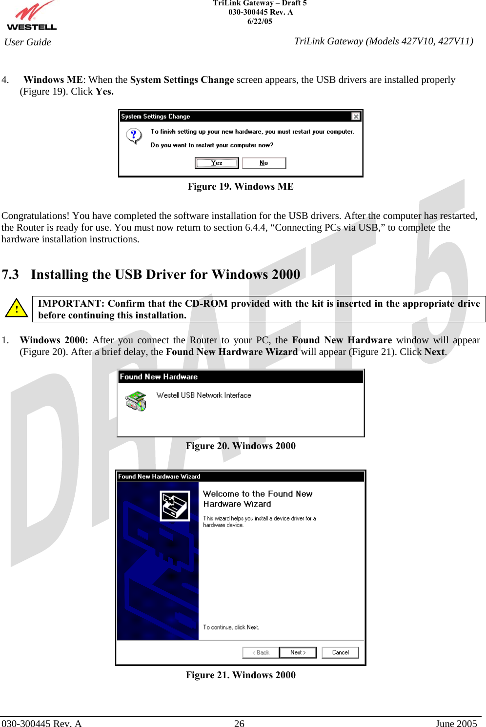    TriLink Gateway – Draft 5   030-300445 Rev. A 6/22/05   030-300445 Rev. A  26  June 2005  User Guide  TriLink Gateway (Models 427V10, 427V11) 4.  Windows ME: When the System Settings Change screen appears, the USB drivers are installed properly (Figure 19). Click Yes.   Figure 19. Windows ME  Congratulations! You have completed the software installation for the USB drivers. After the computer has restarted, the Router is ready for use. You must now return to section 6.4.4, “Connecting PCs via USB,” to complete the hardware installation instructions.  7.3  Installing the USB Driver for Windows 2000   IMPORTANT: Confirm that the CD-ROM provided with the kit is inserted in the appropriate drive before continuing this installation.   1.  Windows 2000: After you connect the Router to your PC, the Found New Hardware window will appear (Figure 20). After a brief delay, the Found New Hardware Wizard will appear (Figure 21). Click Next.    Figure 20. Windows 2000   Figure 21. Windows 2000  ! 