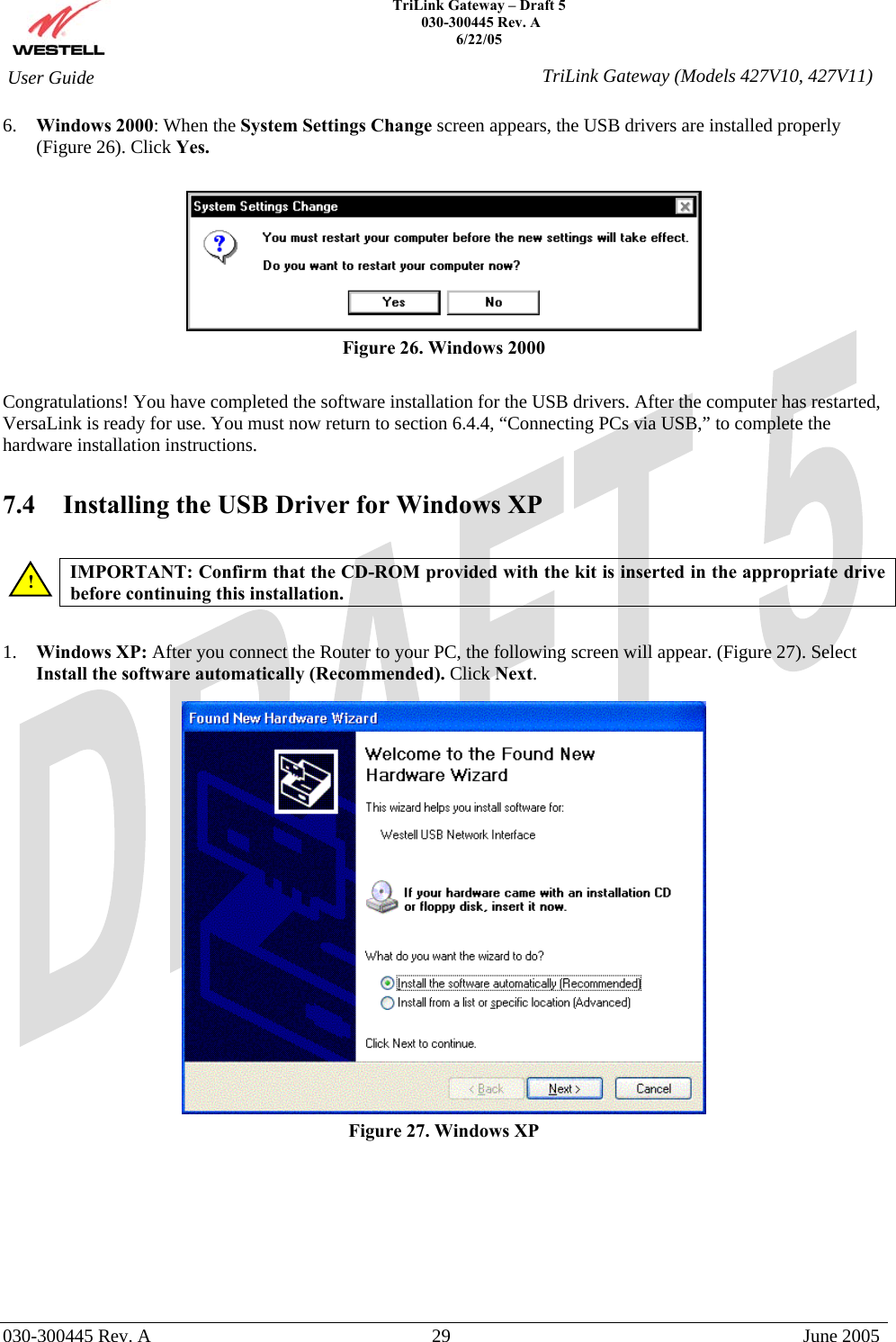    TriLink Gateway – Draft 5   030-300445 Rev. A 6/22/05   030-300445 Rev. A  29  June 2005  User Guide  TriLink Gateway (Models 427V10, 427V11)6.  Windows 2000: When the System Settings Change screen appears, the USB drivers are installed properly (Figure 26). Click Yes.   Figure 26. Windows 2000  Congratulations! You have completed the software installation for the USB drivers. After the computer has restarted, VersaLink is ready for use. You must now return to section 6.4.4, “Connecting PCs via USB,” to complete the hardware installation instructions.  7.4   Installing the USB Driver for Windows XP   IMPORTANT: Confirm that the CD-ROM provided with the kit is inserted in the appropriate drive before continuing this installation.    1.  Windows XP: After you connect the Router to your PC, the following screen will appear. (Figure 27). Select Install the software automatically (Recommended). Click Next.    Figure 27. Windows XP          ! 