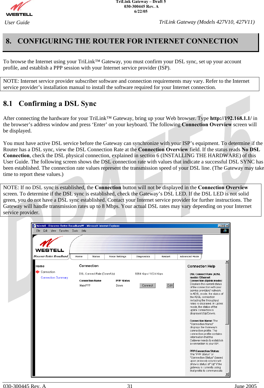    TriLink Gateway – Draft 5   030-300445 Rev. A 6/22/05   030-300445 Rev. A  31  June 2005  User Guide  TriLink Gateway (Models 427V10, 427V11)8. CONFIGURING THE ROUTER FOR INTERNET CONNECTION   To browse the Internet using your TriLink™ Gateway, you must confirm your DSL sync, set up your account profile, and establish a PPP session with your Internet service provider (ISP).  NOTE: Internet service provider subscriber software and connection requirements may vary. Refer to the Internet service provider’s installation manual to install the software required for your Internet connection.   8.1  Confirming a DSL Sync  After connecting the hardware for your TriLink™ Gateway, bring up your Web browser. Type http://192.168.1.1/ in the browser’s address window and press ‘Enter’ on your keyboard. The following Connection Overview screen will be displayed.   You must have active DSL service before the Gateway can synchronize with your ISP’s equipment. To determine if the Router has a DSL sync, view the DSL Connection Rate at the Connection Overview field. If the status reads No DSL Connection, check the DSL physical connection, explained in section 6 (INSTALLING THE HARDWARE) of this User Guide. The following screen shows the DSL connection rate with values that indicate a successful DSL SYNC has been established. The connection rate values represent the transmission speed of your DSL line. (The Gateway may take time to report these values.)   NOTE: If no DSL sync is established, the Connection button will not be displayed in the Connection Overview screen. To determine if the DSL sync is established, check the Gateway’s DSL LED. If the DSL LED is not solid green, you do not have a DSL sync established. Contact your Internet service provider for further instructions. The Gateway will handle transmission rates up to 8 Mbps. Your actual DSL rates may vary depending on your Internet service provider.   