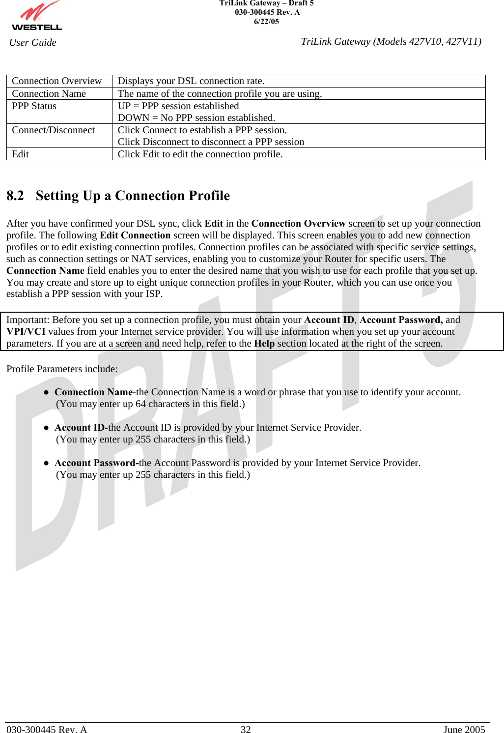    TriLink Gateway – Draft 5   030-300445 Rev. A 6/22/05   030-300445 Rev. A  32  June 2005  User Guide  TriLink Gateway (Models 427V10, 427V11) Connection Overview  Displays your DSL connection rate. Connection Name   The name of the connection profile you are using. PPP Status  UP = PPP session established DOWN = No PPP session established. Connect/Disconnect   Click Connect to establish a PPP session. Click Disconnect to disconnect a PPP session Edit  Click Edit to edit the connection profile.   8.2  Setting Up a Connection Profile  After you have confirmed your DSL sync, click Edit in the Connection Overview screen to set up your connection profile. The following Edit Connection screen will be displayed. This screen enables you to add new connection profiles or to edit existing connection profiles. Connection profiles can be associated with specific service settings, such as connection settings or NAT services, enabling you to customize your Router for specific users. The Connection Name field enables you to enter the desired name that you wish to use for each profile that you set up. You may create and store up to eight unique connection profiles in your Router, which you can use once you establish a PPP session with your ISP.  Important: Before you set up a connection profile, you must obtain your Account ID, Account Password, and VPI/VCI values from your Internet service provider. You will use information when you set up your account parameters. If you are at a screen and need help, refer to the Help section located at the right of the screen.  Profile Parameters include:  ●  Connection Name-the Connection Name is a word or phrase that you use to identify your account.       (You may enter up 64 characters in this field.)   ●  Account ID-the Account ID is provided by your Internet Service Provider.      (You may enter up 255 characters in this field.)  ●  Account Password-the Account Password is provided by your Internet Service Provider.      (You may enter up 255 characters in this field.)  