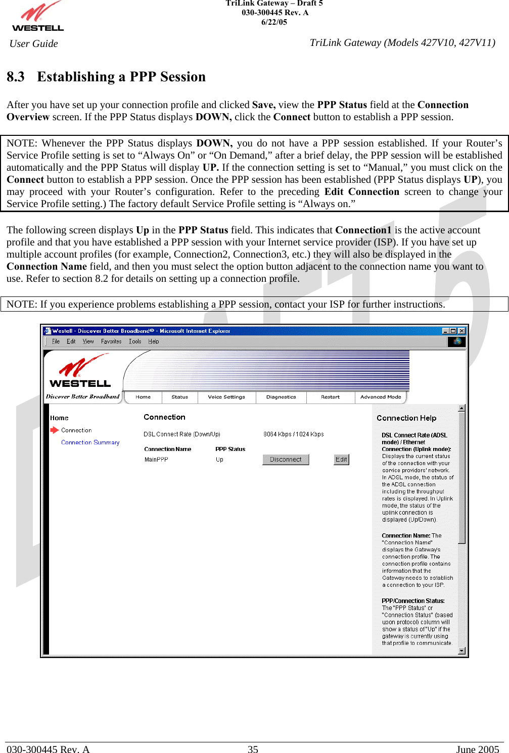    TriLink Gateway – Draft 5   030-300445 Rev. A 6/22/05   030-300445 Rev. A  35  June 2005  User Guide  TriLink Gateway (Models 427V10, 427V11)8.3  Establishing a PPP Session  After you have set up your connection profile and clicked Save, view the PPP Status field at the Connection Overview screen. If the PPP Status displays DOWN, click the Connect button to establish a PPP session.  NOTE: Whenever the PPP Status displays DOWN, you do not have a PPP session established. If your Router’s Service Profile setting is set to “Always On” or “On Demand,” after a brief delay, the PPP session will be established automatically and the PPP Status will display UP. If the connection setting is set to “Manual,” you must click on the Connect button to establish a PPP session. Once the PPP session has been established (PPP Status displays UP), you may proceed with your Router’s configuration. Refer to the preceding Edit Connection screen to change your Service Profile setting.) The factory default Service Profile setting is “Always on.”  The following screen displays Up in the PPP Status field. This indicates that Connection1 is the active account profile and that you have established a PPP session with your Internet service provider (ISP). If you have set up multiple account profiles (for example, Connection2, Connection3, etc.) they will also be displayed in the Connection Name field, and then you must select the option button adjacent to the connection name you want to use. Refer to section 8.2 for details on setting up a connection profile.  NOTE: If you experience problems establishing a PPP session, contact your ISP for further instructions.         