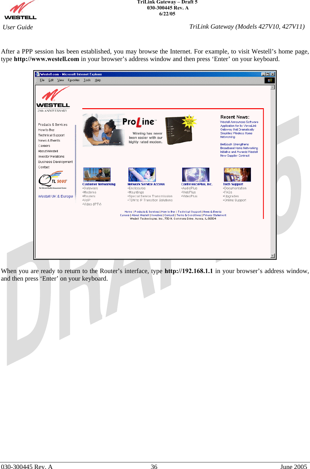    TriLink Gateway – Draft 5   030-300445 Rev. A 6/22/05   030-300445 Rev. A  36  June 2005  User Guide  TriLink Gateway (Models 427V10, 427V11) After a PPP session has been established, you may browse the Internet. For example, to visit Westell’s home page, type http://www.westell.com in your browser’s address window and then press ‘Enter’ on your keyboard.     When you are ready to return to the Router’s interface, type http://192.168.1.1 in your browser’s address window, and then press ‘Enter’ on your keyboard.                        