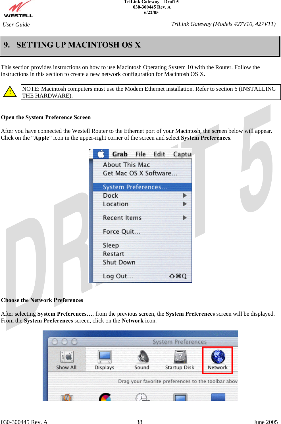    TriLink Gateway – Draft 5   030-300445 Rev. A 6/22/05   030-300445 Rev. A  38  June 2005  User Guide  TriLink Gateway (Models 427V10, 427V11)9.  SETTING UP MACINTOSH OS X  This section provides instructions on how to use Macintosh Operating System 10 with the Router. Follow the instructions in this section to create a new network configuration for Macintosh OS X.  NOTE: Macintosh computers must use the Modem Ethernet installation. Refer to section 6 (INSTALLING THE HARDWARE).   Open the System Preference Screen  After you have connected the Westell Router to the Ethernet port of your Macintosh, the screen below will appear. Click on the “Apple” icon in the upper-right corner of the screen and select System Preferences.      Choose the Network Preferences  After selecting System Preferences…, from the previous screen, the System Preferences screen will be displayed. From the System Preferences screen, click on the Network icon.     ! 