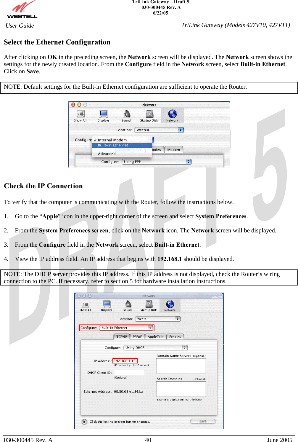    TriLink Gateway – Draft 5   030-300445 Rev. A 6/22/05   030-300445 Rev. A  40  June 2005  User Guide  TriLink Gateway (Models 427V10, 427V11)Select the Ethernet Configuration  After clicking on OK in the preceding screen, the Network screen will be displayed. The Network screen shows the settings for the newly created location. From the Configure field in the Network screen, select Built-in Ethernet. Click on Save.  NOTE: Default settings for the Built-in Ethernet configuration are sufficient to operate the Router.      Check the IP Connection  To verify that the computer is communicating with the Router, follow the instructions below.  1.  Go to the “Apple” icon in the upper-right corner of the screen and select System Preferences.  2. From the System Preferences screen, click on the Network icon. The Network screen will be displayed.  3. From the Configure field in the Network screen, select Built-in Ethernet.  4.  View the IP address field. An IP address that begins with 192.168.1 should be displayed.  NOTE: The DHCP server provides this IP address. If this IP address is not displayed, check the Router’s wiring connection to the PC. If necessary, refer to section 5 for hardware installation instructions.   