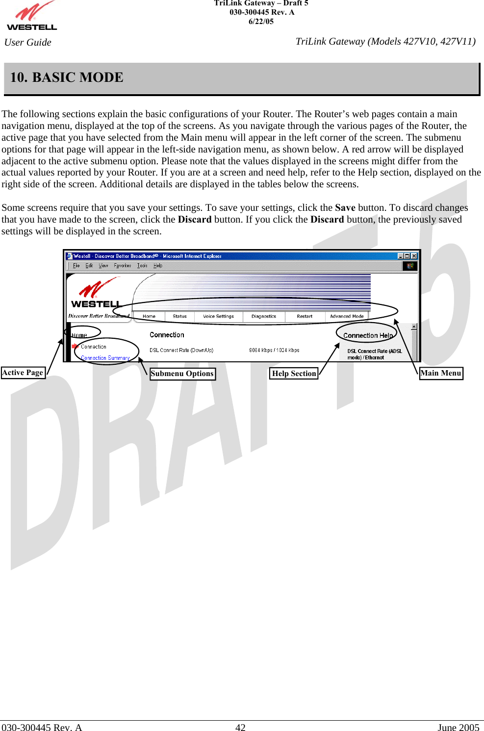   TriLink Gateway – Draft 5   030-300445 Rev. A 6/22/05   030-300445 Rev. A  42  June 2005  User Guide  TriLink Gateway (Models 427V10, 427V11)10. BASIC MODE  The following sections explain the basic configurations of your Router. The Router’s web pages contain a main navigation menu, displayed at the top of the screens. As you navigate through the various pages of the Router, the active page that you have selected from the Main menu will appear in the left corner of the screen. The submenu options for that page will appear in the left-side navigation menu, as shown below. A red arrow will be displayed adjacent to the active submenu option. Please note that the values displayed in the screens might differ from the actual values reported by your Router. If you are at a screen and need help, refer to the Help section, displayed on the right side of the screen. Additional details are displayed in the tables below the screens.  Some screens require that you save your settings. To save your settings, click the Save button. To discard changes that you have made to the screen, click the Discard button. If you click the Discard button, the previously saved settings will be displayed in the screen.        Main Menu Help SectionActive Page  Submenu Options