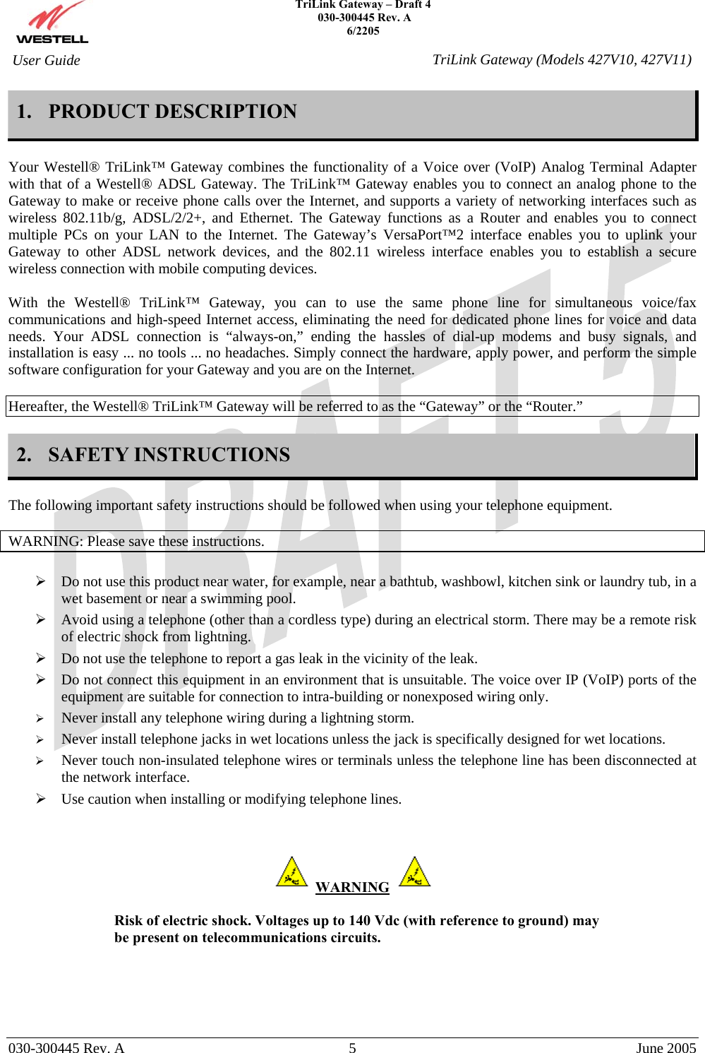    TriLink Gateway – Draft 4   030-300445 Rev. A 6/2205     030-300445 Rev. A  5  June 2005    User Guide  TriLink Gateway (Models 427V10, 427V11)1. PRODUCT DESCRIPTION  Your Westell® TriLink™ Gateway combines the functionality of a Voice over (VoIP) Analog Terminal Adapter with that of a Westell® ADSL Gateway. The TriLink™ Gateway enables you to connect an analog phone to the Gateway to make or receive phone calls over the Internet, and supports a variety of networking interfaces such as wireless 802.11b/g, ADSL/2/2+, and Ethernet. The Gateway functions as a Router and enables you to connect multiple PCs on your LAN to the Internet. The Gateway’s VersaPort™2 interface enables you to uplink your Gateway to other ADSL network devices, and the 802.11 wireless interface enables you to establish a secure wireless connection with mobile computing devices.  With the Westell® TriLink™ Gateway, you can to use the same phone line for simultaneous voice/fax communications and high-speed Internet access, eliminating the need for dedicated phone lines for voice and data needs. Your ADSL connection is “always-on,” ending the hassles of dial-up modems and busy signals, and installation is easy ... no tools ... no headaches. Simply connect the hardware, apply power, and perform the simple software configuration for your Gateway and you are on the Internet.  Hereafter, the Westell® TriLink™ Gateway will be referred to as the “Gateway” or the “Router.”  2. SAFETY INSTRUCTIONS  The following important safety instructions should be followed when using your telephone equipment.   WARNING: Please save these instructions.   Do not use this product near water, for example, near a bathtub, washbowl, kitchen sink or laundry tub, in a wet basement or near a swimming pool.  Avoid using a telephone (other than a cordless type) during an electrical storm. There may be a remote risk of electric shock from lightning.  Do not use the telephone to report a gas leak in the vicinity of the leak.  Do not connect this equipment in an environment that is unsuitable. The voice over IP (VoIP) ports of the equipment are suitable for connection to intra-building or nonexposed wiring only.   Never install any telephone wiring during a lightning storm.   Never install telephone jacks in wet locations unless the jack is specifically designed for wet locations.   Never touch non-insulated telephone wires or terminals unless the telephone line has been disconnected at the network interface.  Use caution when installing or modifying telephone lines.     WARNING    Risk of electric shock. Voltages up to 140 Vdc (with reference to ground) may be present on telecommunications circuits.    