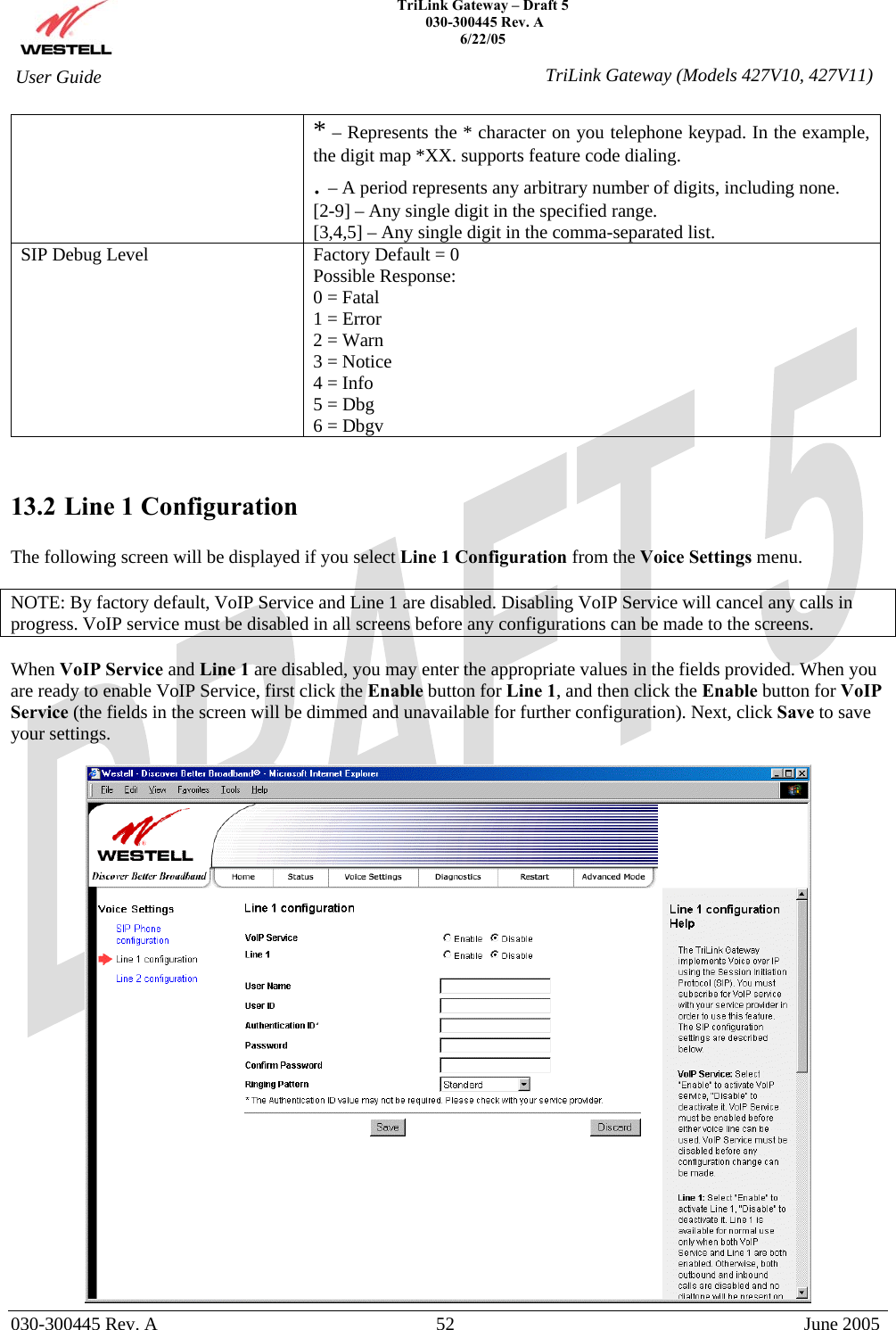    TriLink Gateway – Draft 5   030-300445 Rev. A 6/22/05   030-300445 Rev. A  52  June 2005  User Guide  TriLink Gateway (Models 427V10, 427V11)* – Represents the * character on you telephone keypad. In the example, the digit map *XX. supports feature code dialing. . – A period represents any arbitrary number of digits, including none. [2-9] – Any single digit in the specified range. [3,4,5] – Any single digit in the comma-separated list. SIP Debug Level  Factory Default = 0 Possible Response: 0 = Fatal 1 = Error 2 = Warn 3 = Notice 4 = Info 5 = Dbg 6 = Dbgv   13.2 Line 1 Configuration  The following screen will be displayed if you select Line 1 Configuration from the Voice Settings menu.   NOTE: By factory default, VoIP Service and Line 1 are disabled. Disabling VoIP Service will cancel any calls in progress. VoIP service must be disabled in all screens before any configurations can be made to the screens.  When VoIP Service and Line 1 are disabled, you may enter the appropriate values in the fields provided. When you are ready to enable VoIP Service, first click the Enable button for Line 1, and then click the Enable button for VoIP Service (the fields in the screen will be dimmed and unavailable for further configuration). Next, click Save to save your settings.   
