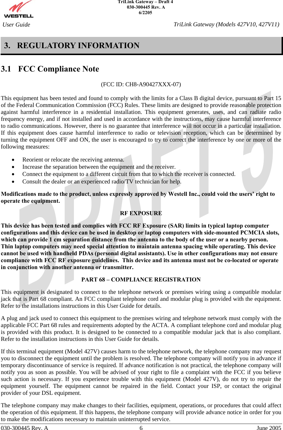    TriLink Gateway – Draft 4   030-300445 Rev. A 6/2205     030-300445 Rev. A  6  June 2005    User Guide  TriLink Gateway (Models 427V10, 427V11)3. REGULATORY INFORMATION  3.1  FCC Compliance Note  (FCC ID: CH8-A90427XXX-07)  This equipment has been tested and found to comply with the limits for a Class B digital device, pursuant to Part 15 of the Federal Communication Commission (FCC) Rules. These limits are designed to provide reasonable protection against harmful interference in a residential installation. This equipment generates, uses, and can radiate radio frequency energy, and if not installed and used in accordance with the instructions, may cause harmful interference to radio communications. However, there is no guarantee that interference will not occur in a particular installation. If this equipment does cause harmful interference to radio or television reception, which can be determined by turning the equipment OFF and ON, the user is encouraged to try to correct the interference by one or more of the following measures:  •  Reorient or relocate the receiving antenna. •  Increase the separation between the equipment and the receiver. •  Connect the equipment to a different circuit from that to which the receiver is connected. •  Consult the dealer or an experienced radio/TV technician for help.  Modifications made to the product, unless expressly approved by Westell Inc., could void the users’ right to operate the equipment.  RF EXPOSURE  This device has been tested and complies with FCC RF Exposure (SAR) limits in typical laptop computer configurations and this device can be used in desktop or laptop computers with side-mounted PCMCIA slots, which can provide 1 cm separation distance from the antenna to the body of the user or a nearby person.  Thin laptop computers may need special attention to maintain antenna spacing while operating. This device cannot be used with handheld PDAs (personal digital assistants). Use in other configurations may not ensure compliance with FCC RF exposure guidelines.  This device and its antenna must not be co-located or operate in conjunction with another antenna or transmitter.  PART 68 – COMPLIANCE REGISTRATION  This equipment is designated to connect to the telephone network or premises wiring using a compatible modular jack that is Part 68 compliant. An FCC compliant telephone cord and modular plug is provided with the equipment. Refer to the installations instructions in this User Guide for details.   A plug and jack used to connect this equipment to the premises wiring and telephone network must comply with the applicable FCC Part 68 rules and requirements adopted by the ACTA. A compliant telephone cord and modular plug is provided with this product. It is designed to be connected to a compatible modular jack that is also compliant. Refer to the installation instructions in this User Guide for details.  If this terminal equipment (Model 427V) causes harm to the telephone network, the telephone company may request you to disconnect the equipment until the problem is resolved. The telephone company will notify you in advance if temporary discontinuance of service is required. If advance notification is not practical, the telephone company will notify you as soon as possible. You will be advised of your right to file a complaint with the FCC if you believe such action is necessary. If you experience trouble with this equipment (Model 427V), do not try to repair the equipment yourself. The equipment cannot be repaired in the field. Contact your ISP, or contact the original provider of your DSL equipment.   The telephone company may make changes to their facilities, equipment, operations, or procedures that could affect the operation of this equipment. If this happens, the telephone company will provide advance notice in order for you to make the modifications necessary to maintain uninterrupted service. 