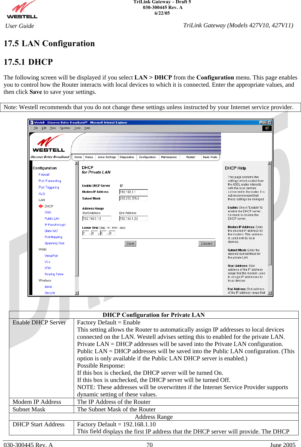    TriLink Gateway – Draft 5   030-300445 Rev. A 6/22/05   030-300445 Rev. A  70  June 2005  User Guide  TriLink Gateway (Models 427V10, 427V11)17.5 LAN Configuration  17.5.1   DHCP  The following screen will be displayed if you select LAN &gt; DHCP from the Configuration menu. This page enables you to control how the Router interacts with local devices to which it is connected. Enter the appropriate values, and then click Save to save your settings.  Note: Westell recommends that you do not change these settings unless instructed by your Internet service provider.     DHCP Configuration for Private LAN Enable DHCP Server  Factory Default = Enable This setting allows the Router to automatically assign IP addresses to local devices connected on the LAN. Westell advises setting this to enabled for the private LAN. Private LAN = DHCP addresses will be saved into the Private LAN configuration. Public LAN = DHCP addresses will be saved into the Public LAN configuration. (This option is only available if the Public LAN DHCP server is enabled.)  Possible Response: If this box is checked, the DHCP server will be turned On. If this box is unchecked, the DHCP server will be turned Off. NOTE: These addresses will be overwritten if the Internet Service Provider supports dynamic setting of these values. Modem IP Address  The IP Address of the Router Subnet Mask  The Subnet Mask of the Router Address Range DHCP Start Address  Factory Default = 192.168.1.10 This field displays the first IP address that the DHCP server will provide. The DHCP 