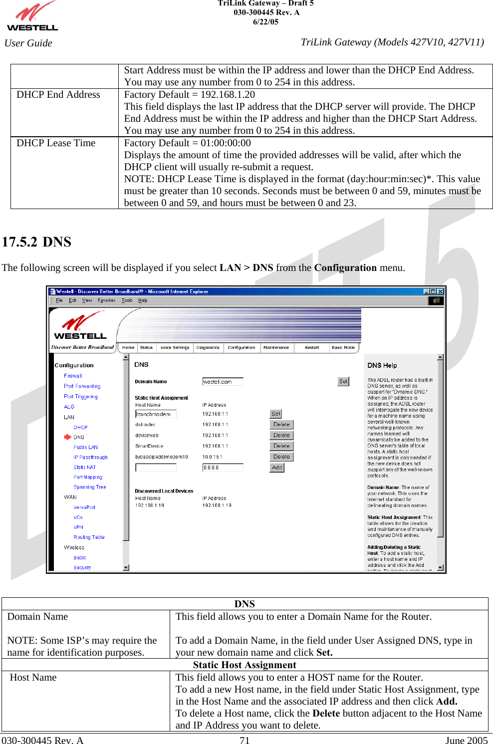    TriLink Gateway – Draft 5   030-300445 Rev. A 6/22/05   030-300445 Rev. A  71  June 2005  User Guide  TriLink Gateway (Models 427V10, 427V11)Start Address must be within the IP address and lower than the DHCP End Address. You may use any number from 0 to 254 in this address. DHCP End Address  Factory Default = 192.168.1.20 This field displays the last IP address that the DHCP server will provide. The DHCP End Address must be within the IP address and higher than the DHCP Start Address. You may use any number from 0 to 254 in this address. DHCP Lease Time  Factory Default = 01:00:00:00  Displays the amount of time the provided addresses will be valid, after which the DHCP client will usually re-submit a request. NOTE: DHCP Lease Time is displayed in the format (day:hour:min:sec)*. This value must be greater than 10 seconds. Seconds must be between 0 and 59, minutes must be between 0 and 59, and hours must be between 0 and 23.     17.5.2   DNS  The following screen will be displayed if you select LAN &gt; DNS from the Configuration menu.      DNS Domain Name  NOTE: Some ISP’s may require the name for identification purposes. This field allows you to enter a Domain Name for the Router.  To add a Domain Name, in the field under User Assigned DNS, type in your new domain name and click Set. Static Host Assignment  Host Name  This field allows you to enter a HOST name for the Router. To add a new Host name, in the field under Static Host Assignment, type in the Host Name and the associated IP address and then click Add. To delete a Host name, click the Delete button adjacent to the Host Name and IP Address you want to delete.  