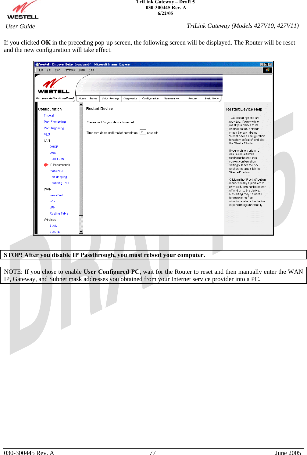    TriLink Gateway – Draft 5   030-300445 Rev. A 6/22/05   030-300445 Rev. A  77  June 2005  User Guide  TriLink Gateway (Models 427V10, 427V11)If you clicked OK in the preceding pop-up screen, the following screen will be displayed. The Router will be reset and the new configuration will take effect.      STOP! After you disable IP Passthrough, you must reboot your computer.  NOTE: If you chose to enable User Configured PC, wait for the Router to reset and then manually enter the WAN IP, Gateway, and Subnet mask addresses you obtained from your Internet service provider into a PC.                       