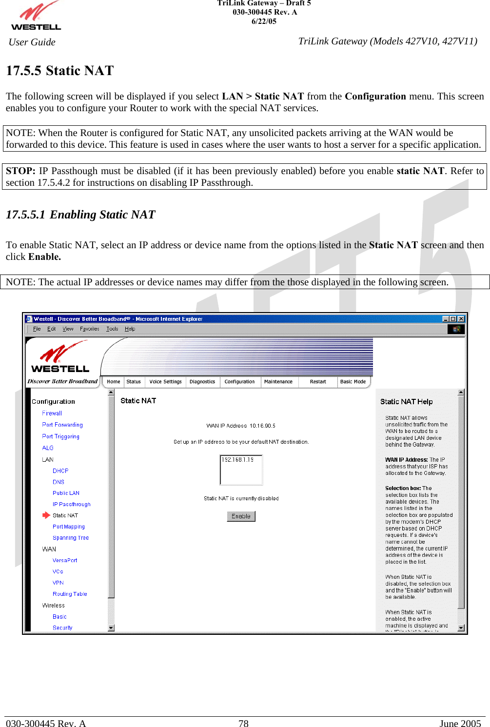    TriLink Gateway – Draft 5   030-300445 Rev. A 6/22/05   030-300445 Rev. A  78  June 2005  User Guide  TriLink Gateway (Models 427V10, 427V11)17.5.5  Static NAT  The following screen will be displayed if you select LAN &gt; Static NAT from the Configuration menu. This screen enables you to configure your Router to work with the special NAT services.  NOTE: When the Router is configured for Static NAT, any unsolicited packets arriving at the WAN would be forwarded to this device. This feature is used in cases where the user wants to host a server for a specific application.   STOP: IP Passthough must be disabled (if it has been previously enabled) before you enable static NAT. Refer to section 17.5.4.2 for instructions on disabling IP Passthrough.  17.5.5.1 Enabling Static NAT  To enable Static NAT, select an IP address or device name from the options listed in the Static NAT screen and then click Enable.   NOTE: The actual IP addresses or device names may differ from the those displayed in the following screen.          