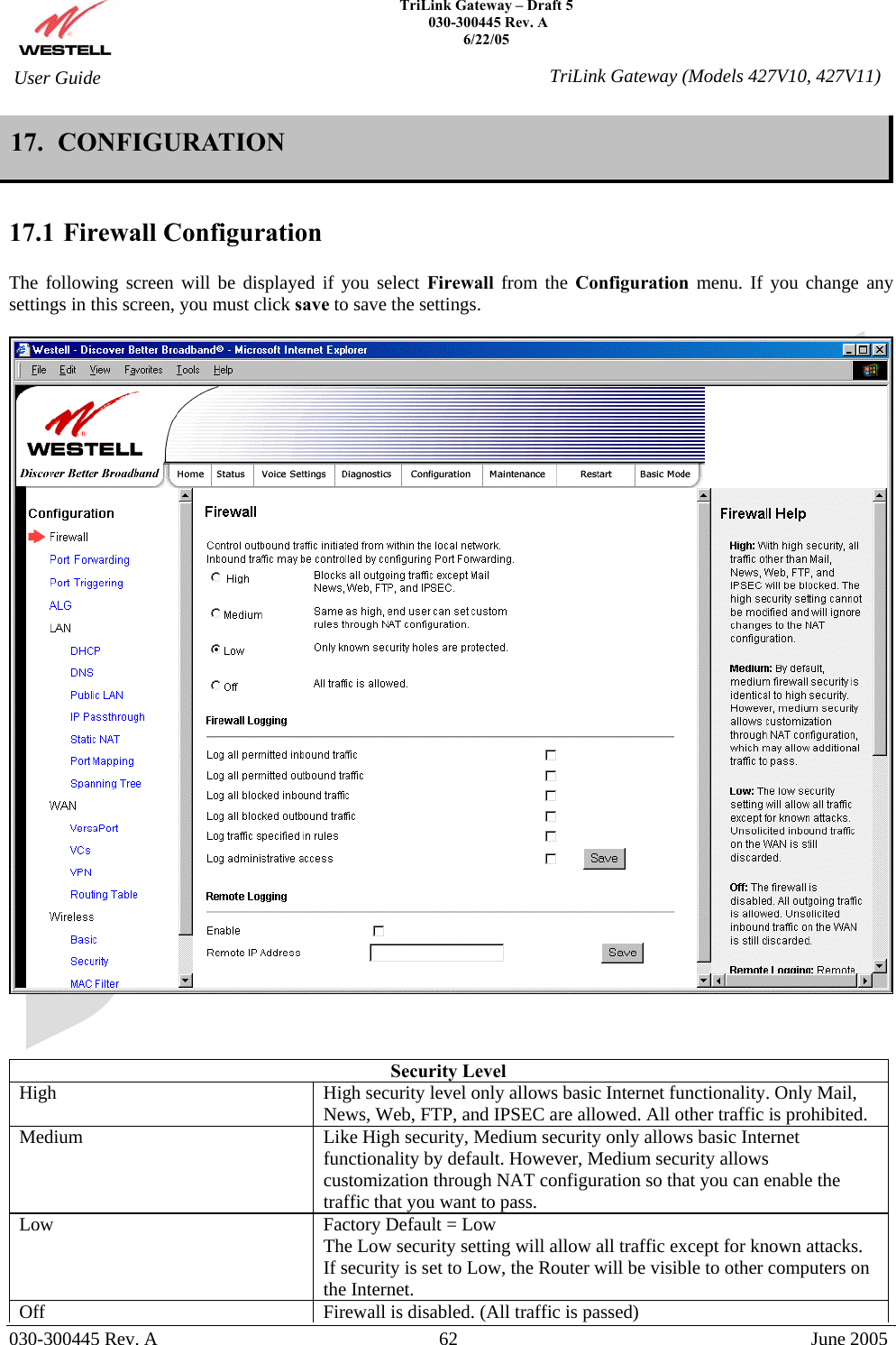    TriLink Gateway – Draft 5   030-300445 Rev. A 6/22/05   030-300445 Rev. A  62  June 2005  User Guide  TriLink Gateway (Models 427V10, 427V11)17.  CONFIGURATION  17.1 Firewall Configuration  The following screen will be displayed if you select Firewall from the Configuration  menu. If you change any settings in this screen, you must click save to save the settings.      Security Level High  High security level only allows basic Internet functionality. Only Mail, News, Web, FTP, and IPSEC are allowed. All other traffic is prohibited. Medium  Like High security, Medium security only allows basic Internet functionality by default. However, Medium security allows customization through NAT configuration so that you can enable the traffic that you want to pass. Low  Factory Default = Low The Low security setting will allow all traffic except for known attacks. If security is set to Low, the Router will be visible to other computers on the Internet. Off  Firewall is disabled. (All traffic is passed)  
