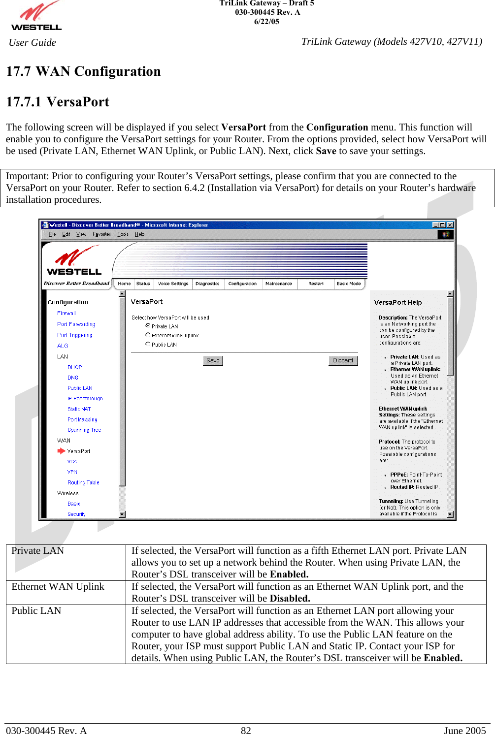    TriLink Gateway – Draft 5   030-300445 Rev. A 6/22/05   030-300445 Rev. A  82  June 2005  User Guide  TriLink Gateway (Models 427V10, 427V11)17.7 WAN Configuration  17.7.1   VersaPort  The following screen will be displayed if you select VersaPort from the Configuration menu. This function will enable you to configure the VersaPort settings for your Router. From the options provided, select how VersaPort will be used (Private LAN, Ethernet WAN Uplink, or Public LAN). Next, click Save to save your settings.  Important: Prior to configuring your Router’s VersaPort settings, please confirm that you are connected to the VersaPort on your Router. Refer to section 6.4.2 (Installation via VersaPort) for details on your Router’s hardware installation procedures.     Private LAN  If selected, the VersaPort will function as a fifth Ethernet LAN port. Private LAN allows you to set up a network behind the Router. When using Private LAN, the Router’s DSL transceiver will be Enabled. Ethernet WAN Uplink  If selected, the VersaPort will function as an Ethernet WAN Uplink port, and the Router’s DSL transceiver will be Disabled. Public LAN  If selected, the VersaPort will function as an Ethernet LAN port allowing your Router to use LAN IP addresses that accessible from the WAN. This allows your computer to have global address ability. To use the Public LAN feature on the Router, your ISP must support Public LAN and Static IP. Contact your ISP for details. When using Public LAN, the Router’s DSL transceiver will be Enabled.     