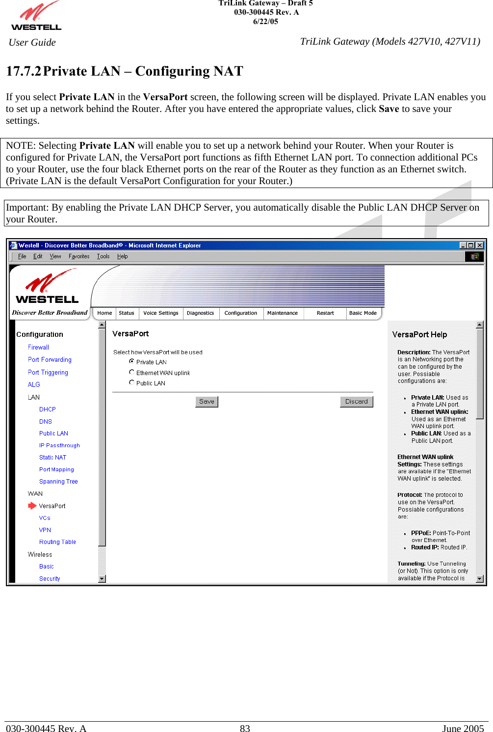    TriLink Gateway – Draft 5   030-300445 Rev. A 6/22/05   030-300445 Rev. A  83  June 2005  User Guide  TriLink Gateway (Models 427V10, 427V11)17.7.2 Private LAN – Configuring NAT   If you select Private LAN in the VersaPort screen, the following screen will be displayed. Private LAN enables you to set up a network behind the Router. After you have entered the appropriate values, click Save to save your settings.   NOTE: Selecting Private LAN will enable you to set up a network behind your Router. When your Router is configured for Private LAN, the VersaPort port functions as fifth Ethernet LAN port. To connection additional PCs to your Router, use the four black Ethernet ports on the rear of the Router as they function as an Ethernet switch. (Private LAN is the default VersaPort Configuration for your Router.)  Important: By enabling the Private LAN DHCP Server, you automatically disable the Public LAN DHCP Server on your Router.              