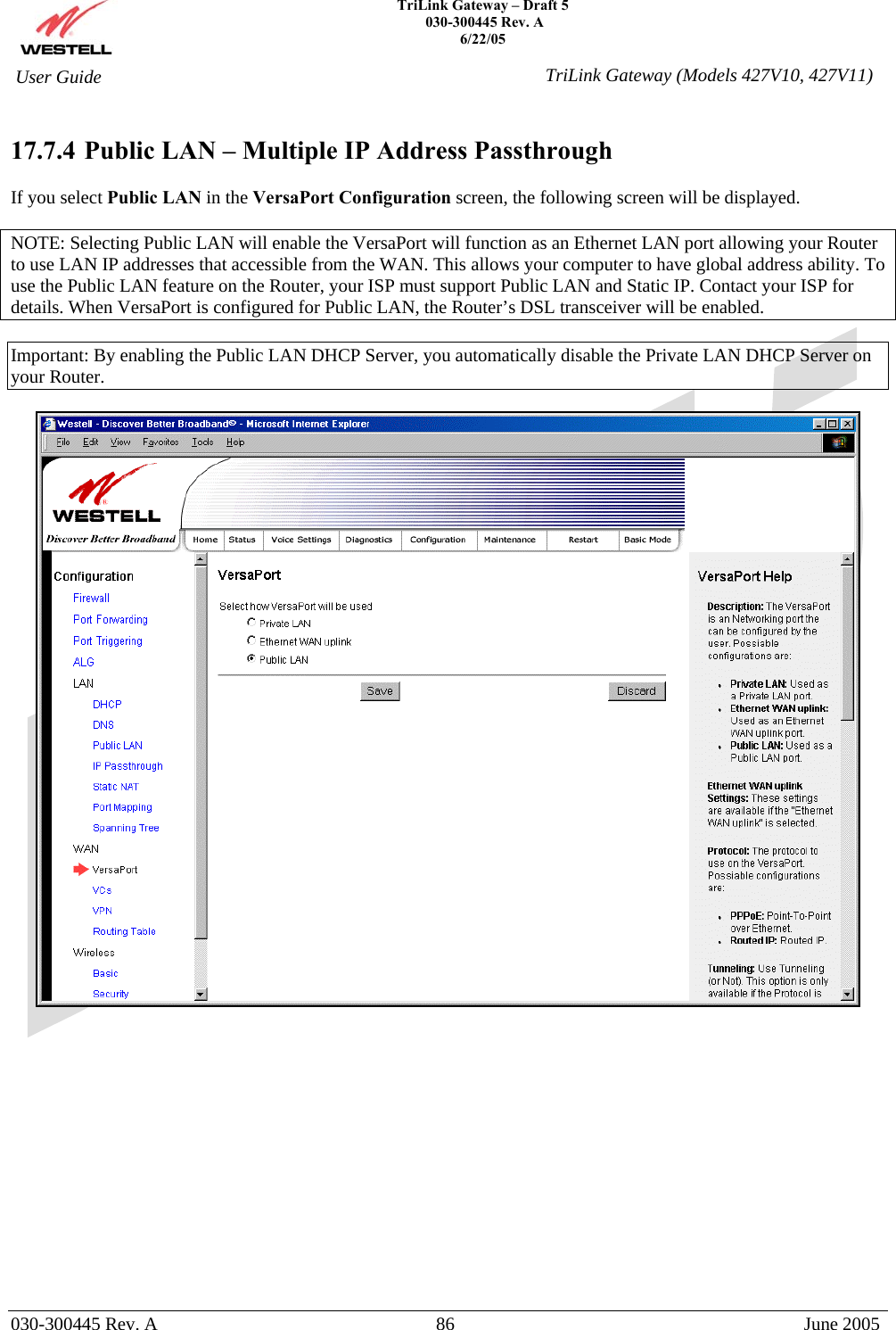    TriLink Gateway – Draft 5   030-300445 Rev. A 6/22/05   030-300445 Rev. A  86  June 2005  User Guide  TriLink Gateway (Models 427V10, 427V11) 17.7.4  Public LAN – Multiple IP Address Passthrough  If you select Public LAN in the VersaPort Configuration screen, the following screen will be displayed.   NOTE: Selecting Public LAN will enable the VersaPort will function as an Ethernet LAN port allowing your Router to use LAN IP addresses that accessible from the WAN. This allows your computer to have global address ability. To use the Public LAN feature on the Router, your ISP must support Public LAN and Static IP. Contact your ISP for details. When VersaPort is configured for Public LAN, the Router’s DSL transceiver will be enabled.  Important: By enabling the Public LAN DHCP Server, you automatically disable the Private LAN DHCP Server on your Router.               