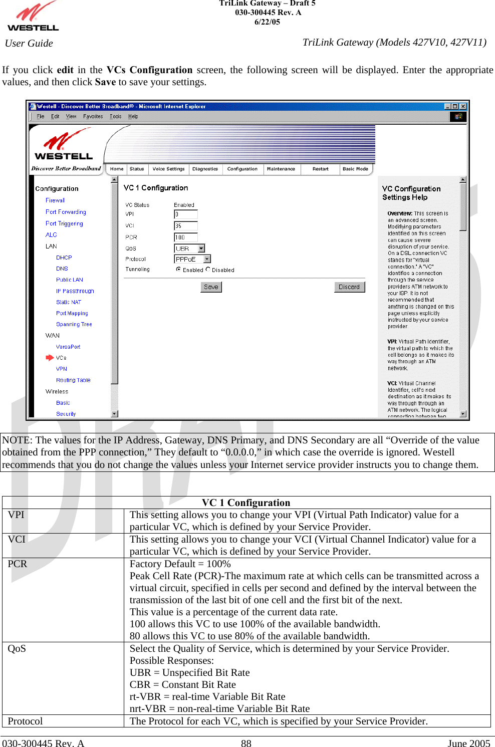    TriLink Gateway – Draft 5   030-300445 Rev. A 6/22/05   030-300445 Rev. A  88  June 2005  User Guide  TriLink Gateway (Models 427V10, 427V11)If you click edit in the VCs Configuration screen, the following screen will be displayed. Enter the appropriate values, and then click Save to save your settings.    NOTE: The values for the IP Address, Gateway, DNS Primary, and DNS Secondary are all “Override of the value obtained from the PPP connection,” They default to “0.0.0.0,” in which case the override is ignored. Westell recommends that you do not change the values unless your Internet service provider instructs you to change them.   VC 1 Configuration VPI  This setting allows you to change your VPI (Virtual Path Indicator) value for a particular VC, which is defined by your Service Provider. VCI  This setting allows you to change your VCI (Virtual Channel Indicator) value for a particular VC, which is defined by your Service Provider. PCR  Factory Default = 100% Peak Cell Rate (PCR)-The maximum rate at which cells can be transmitted across a virtual circuit, specified in cells per second and defined by the interval between the transmission of the last bit of one cell and the first bit of the next. This value is a percentage of the current data rate. 100 allows this VC to use 100% of the available bandwidth. 80 allows this VC to use 80% of the available bandwidth. QoS  Select the Quality of Service, which is determined by your Service Provider. Possible Responses: UBR = Unspecified Bit Rate CBR = Constant Bit Rate rt-VBR = real-time Variable Bit Rate nrt-VBR = non-real-time Variable Bit Rate Protocol  The Protocol for each VC, which is specified by your Service Provider. 