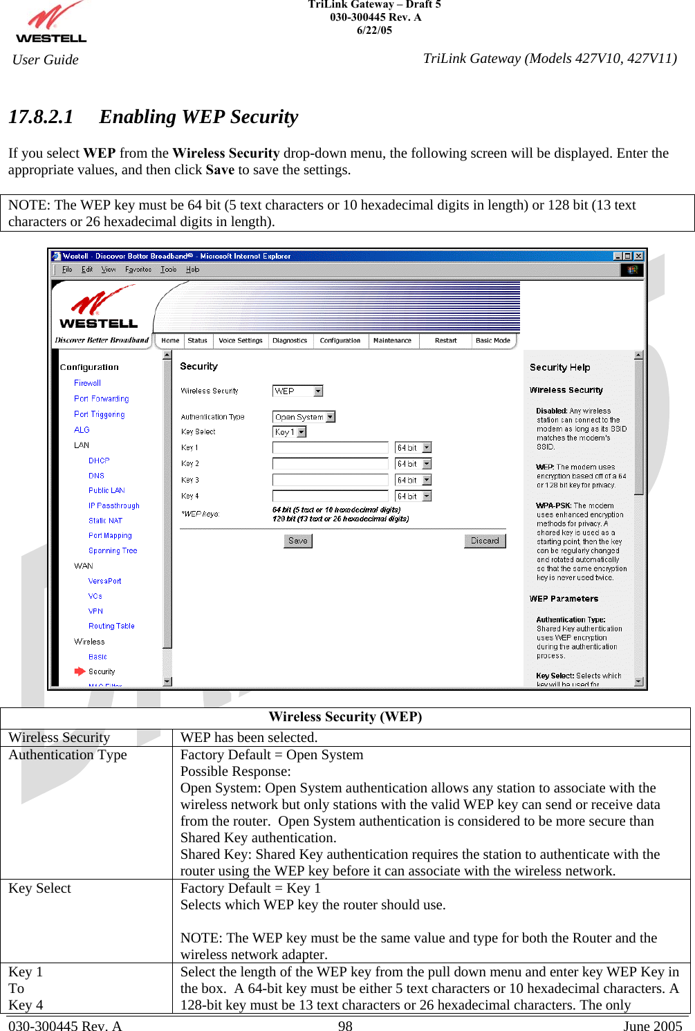    TriLink Gateway – Draft 5   030-300445 Rev. A 6/22/05   030-300445 Rev. A  98  June 2005  User Guide  TriLink Gateway (Models 427V10, 427V11) 17.8.2.1 Enabling WEP Security  If you select WEP from the Wireless Security drop-down menu, the following screen will be displayed. Enter the appropriate values, and then click Save to save the settings.  NOTE: The WEP key must be 64 bit (5 text characters or 10 hexadecimal digits in length) or 128 bit (13 text characters or 26 hexadecimal digits in length).    Wireless Security (WEP) Wireless Security  WEP has been selected. Authentication Type  Factory Default = Open System Possible Response: Open System: Open System authentication allows any station to associate with the wireless network but only stations with the valid WEP key can send or receive data from the router.  Open System authentication is considered to be more secure than Shared Key authentication. Shared Key: Shared Key authentication requires the station to authenticate with the router using the WEP key before it can associate with the wireless network. Key Select  Factory Default = Key 1 Selects which WEP key the router should use.   NOTE: The WEP key must be the same value and type for both the Router and the wireless network adapter.  Key 1 To Key 4 Select the length of the WEP key from the pull down menu and enter key WEP Key in the box.  A 64-bit key must be either 5 text characters or 10 hexadecimal characters. A 128-bit key must be 13 text characters or 26 hexadecimal characters. The only 