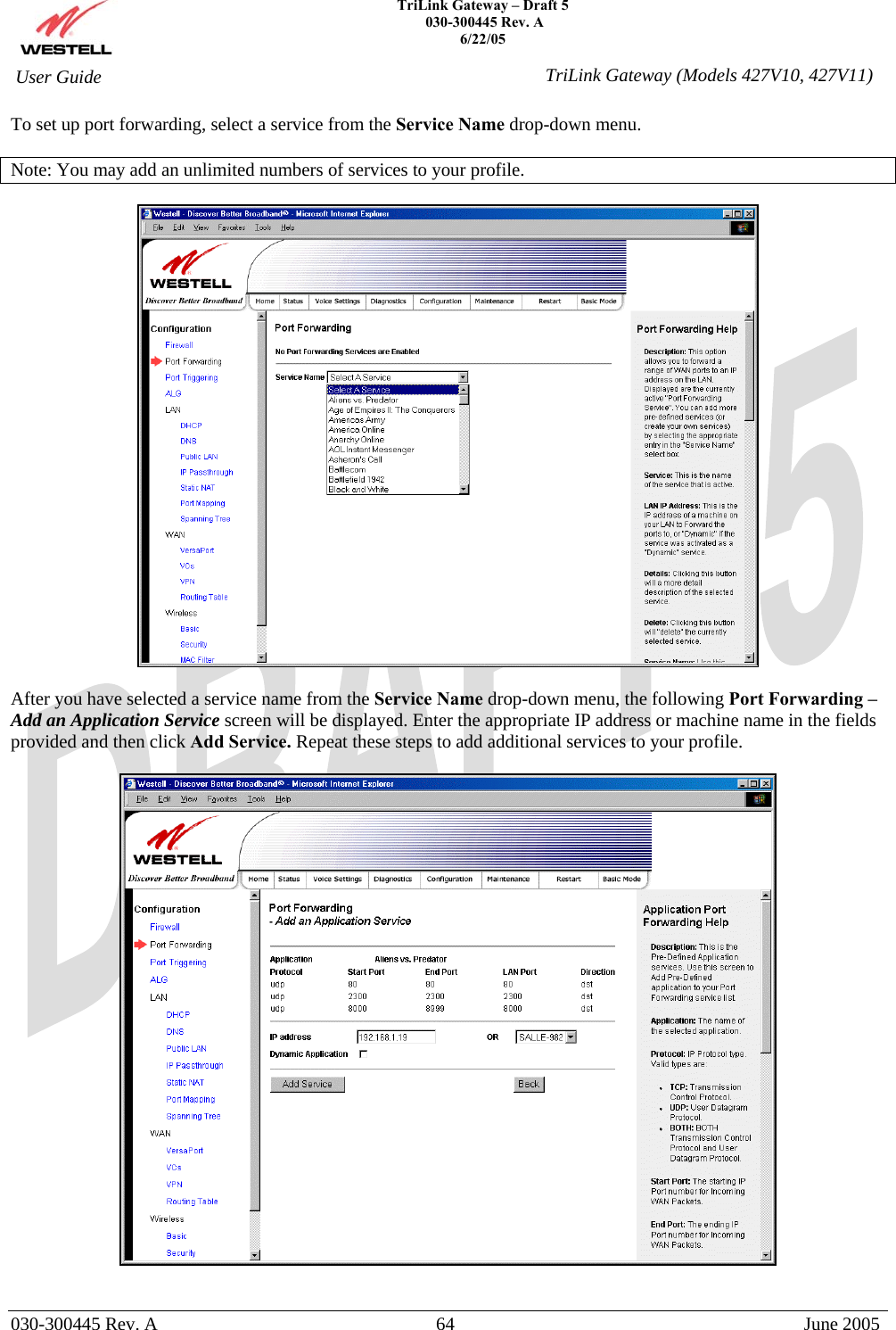    TriLink Gateway – Draft 5   030-300445 Rev. A 6/22/05   030-300445 Rev. A  64  June 2005  User Guide  TriLink Gateway (Models 427V10, 427V11)To set up port forwarding, select a service from the Service Name drop-down menu.  Note: You may add an unlimited numbers of services to your profile.    After you have selected a service name from the Service Name drop-down menu, the following Port Forwarding –Add an Application Service screen will be displayed. Enter the appropriate IP address or machine name in the fields provided and then click Add Service. Repeat these steps to add additional services to your profile.     