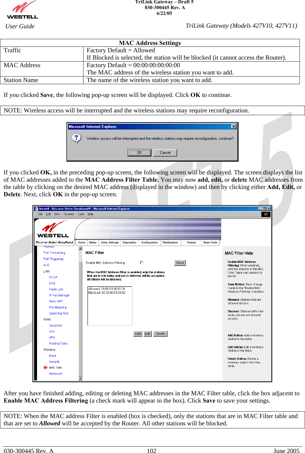    TriLink Gateway – Draft 5   030-300445 Rev. A 6/22/05   030-300445 Rev. A  102  June 2005  User Guide  TriLink Gateway (Models 427V10, 427V11)MAC Address Settings Traffic  Factory Default = Allowed If Blocked is selected, the station will be blocked (it cannot access the Router). MAC Address  Factory Default = 00:00:00:00:00:00 The MAC address of the wireless station you want to add. Station Name  The name of the wireless station you want to add.  If you clicked Save, the following pop-up screen will be displayed. Click OK to continue.  NOTE: Wireless access will be interrupted and the wireless stations may require reconfiguration.    If you clicked OK, in the preceding pop-up screen, the following screen will be displayed. The screen displays the list of MAC addresses added to the MAC Address Filter Table. You may now add, edit, or delete MAC addresses from the table by clicking on the desired MAC address (displayed in the window) and then by clicking either Add, Edit, or Delete. Next, click OK in the pop-up screen.     After you have finished adding, editing or deleting MAC addresses in the MAC Filter table, click the box adjacent to Enable MAC Address Filtering (a check mark will appear in the box). Click Save to save your settings.  NOTE: When the MAC address Filter is enabled (box is checked), only the stations that are in MAC Filter table and that are set to Allowed will be accepted by the Router. All other stations will be blocked.   