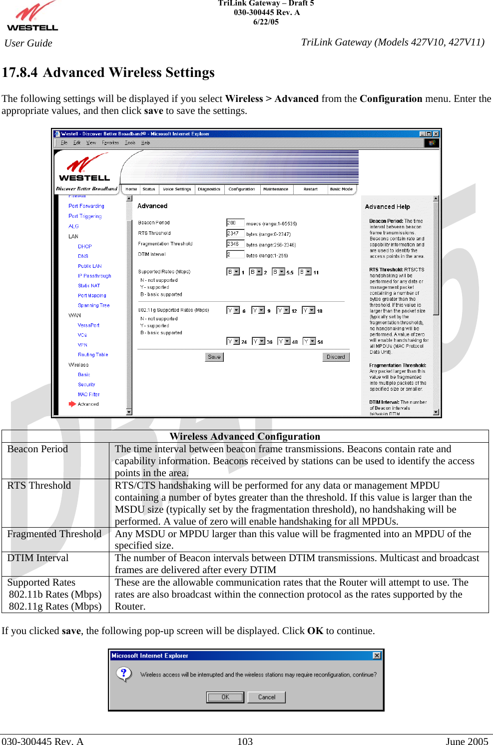    TriLink Gateway – Draft 5   030-300445 Rev. A 6/22/05   030-300445 Rev. A  103  June 2005  User Guide  TriLink Gateway (Models 427V10, 427V11)17.8.4  Advanced Wireless Settings  The following settings will be displayed if you select Wireless &gt; Advanced from the Configuration menu. Enter the appropriate values, and then click save to save the settings.    Wireless Advanced Configuration Beacon Period  The time interval between beacon frame transmissions. Beacons contain rate and capability information. Beacons received by stations can be used to identify the access points in the area. RTS Threshold  RTS/CTS handshaking will be performed for any data or management MPDU containing a number of bytes greater than the threshold. If this value is larger than the MSDU size (typically set by the fragmentation threshold), no handshaking will be performed. A value of zero will enable handshaking for all MPDUs. Fragmented Threshold  Any MSDU or MPDU larger than this value will be fragmented into an MPDU of the specified size. DTIM Interval  The number of Beacon intervals between DTIM transmissions. Multicast and broadcast frames are delivered after every DTIM Supported Rates 802.11b Rates (Mbps) 802.11g Rates (Mbps) These are the allowable communication rates that the Router will attempt to use. The rates are also broadcast within the connection protocol as the rates supported by the Router.   If you clicked save, the following pop-up screen will be displayed. Click OK to continue.    