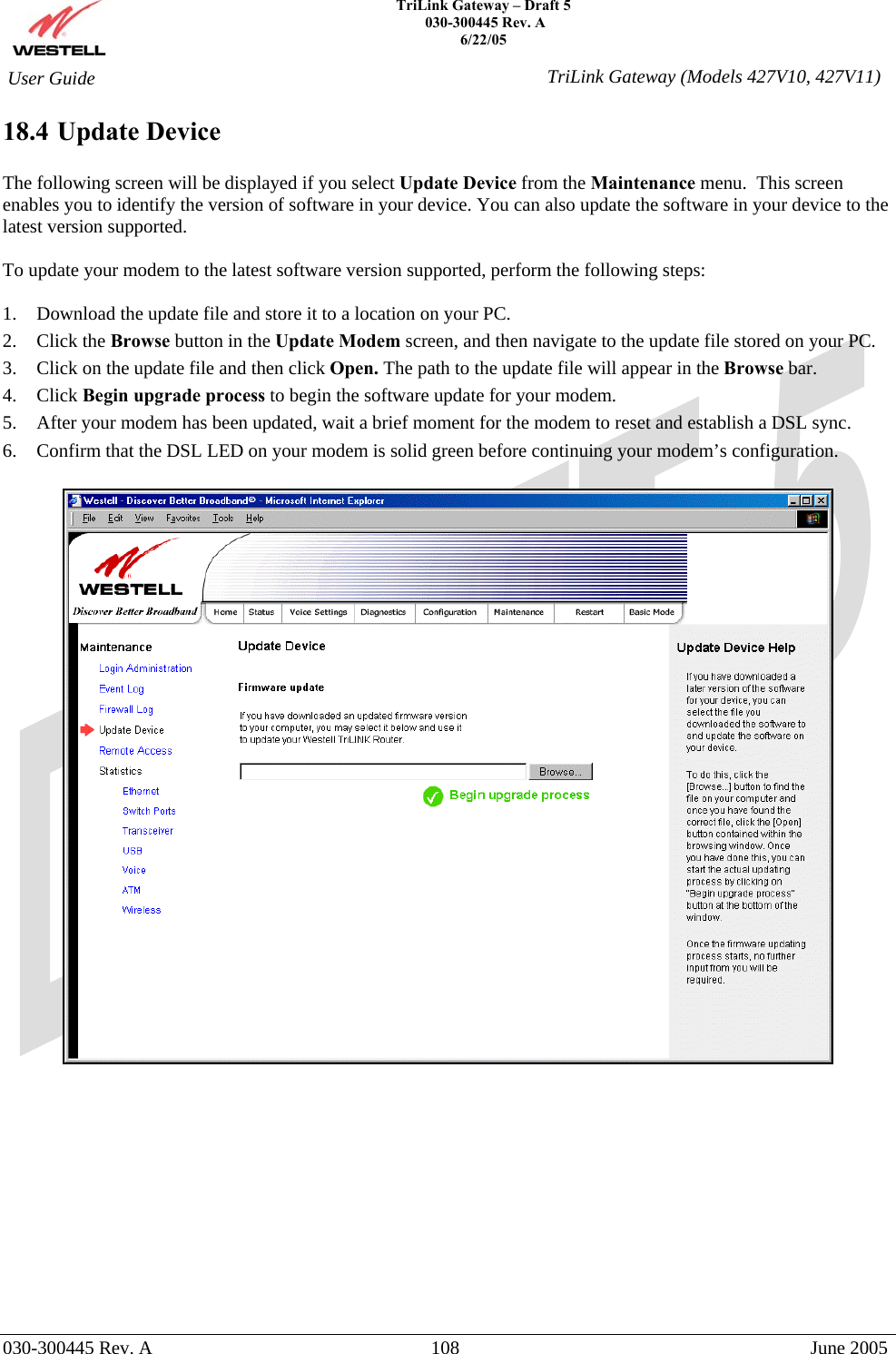    TriLink Gateway – Draft 5   030-300445 Rev. A 6/22/05   030-300445 Rev. A  108  June 2005  User Guide  TriLink Gateway (Models 427V10, 427V11)18.4 Update Device  The following screen will be displayed if you select Update Device from the Maintenance menu.  This screen enables you to identify the version of software in your device. You can also update the software in your device to the latest version supported.  To update your modem to the latest software version supported, perform the following steps:  1.  Download the update file and store it to a location on your PC.  2. Click the Browse button in the Update Modem screen, and then navigate to the update file stored on your PC. 3.  Click on the update file and then click Open. The path to the update file will appear in the Browse bar. 4. Click Begin upgrade process to begin the software update for your modem. 5.  After your modem has been updated, wait a brief moment for the modem to reset and establish a DSL sync. 6.  Confirm that the DSL LED on your modem is solid green before continuing your modem’s configuration.              