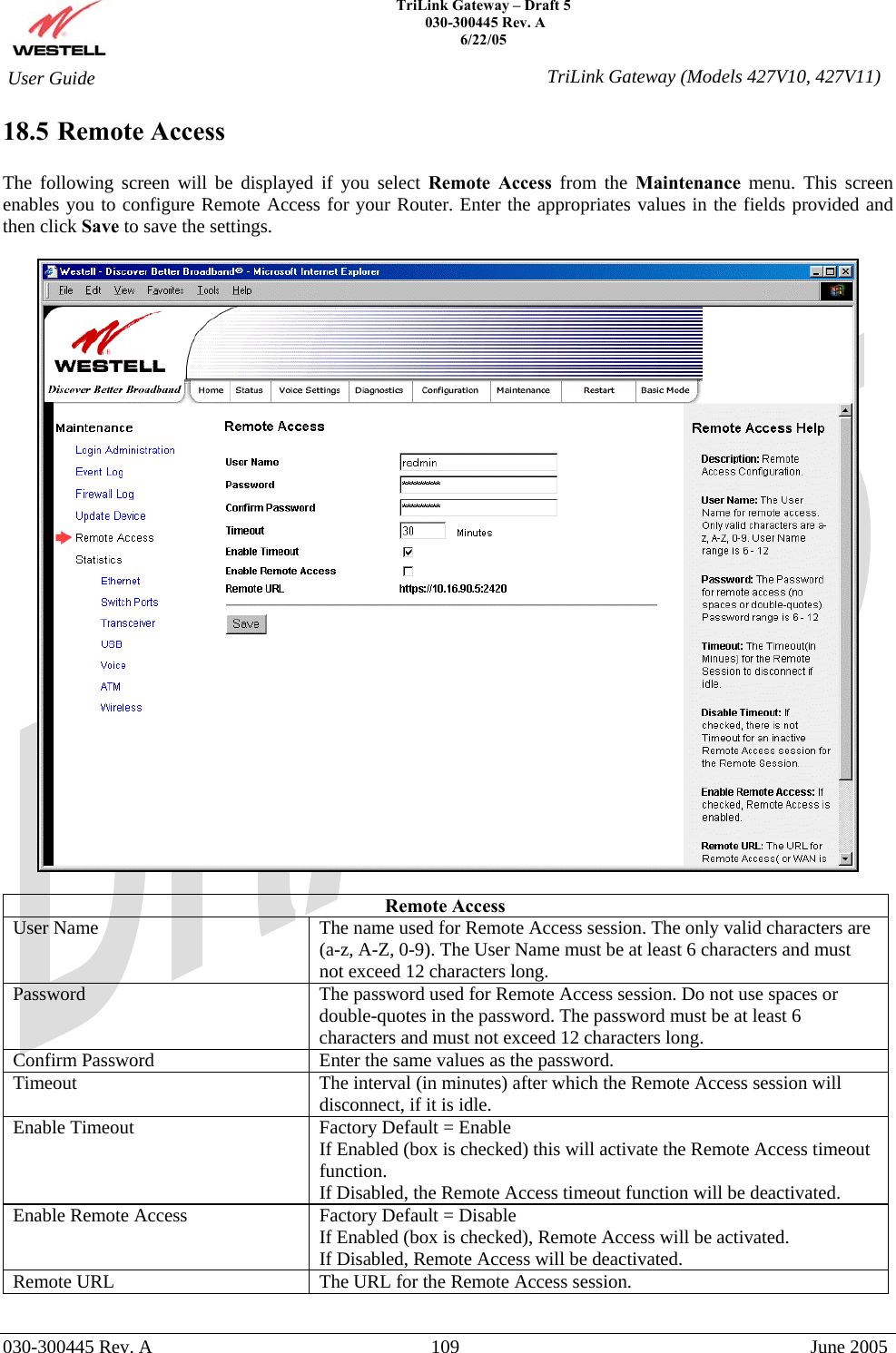    TriLink Gateway – Draft 5   030-300445 Rev. A 6/22/05   030-300445 Rev. A  109  June 2005  User Guide  TriLink Gateway (Models 427V10, 427V11)18.5 Remote Access  The following screen will be displayed if you select Remote Access from the Maintenance menu. This screen enables you to configure Remote Access for your Router. Enter the appropriates values in the fields provided and then click Save to save the settings.     Remote Access User Name  The name used for Remote Access session. The only valid characters are (a-z, A-Z, 0-9). The User Name must be at least 6 characters and must not exceed 12 characters long. Password  The password used for Remote Access session. Do not use spaces or double-quotes in the password. The password must be at least 6 characters and must not exceed 12 characters long. Confirm Password  Enter the same values as the password. Timeout  The interval (in minutes) after which the Remote Access session will disconnect, if it is idle. Enable Timeout  Factory Default = Enable If Enabled (box is checked) this will activate the Remote Access timeout function.  If Disabled, the Remote Access timeout function will be deactivated. Enable Remote Access  Factory Default = Disable If Enabled (box is checked), Remote Access will be activated. If Disabled, Remote Access will be deactivated. Remote URL  The URL for the Remote Access session. 