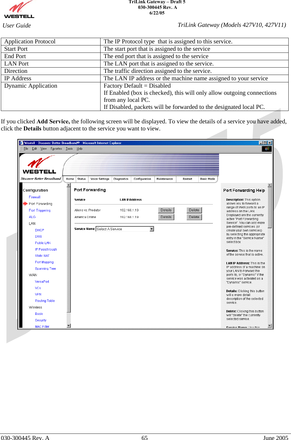    TriLink Gateway – Draft 5   030-300445 Rev. A 6/22/05   030-300445 Rev. A  65  June 2005  User Guide  TriLink Gateway (Models 427V10, 427V11)Application Protocol  The IP Protocol type  that is assigned to this service. Start Port  The start port that is assigned to the service End Port  The end port that is assigned to the service LAN Port  The LAN port that is assigned to the service. Direction  The traffic direction assigned to the service. IP Address  The LAN IP address or the machine name assigned to your service Dynamic Application  Factory Default = Disabled If Enabled (box is checked), this will only allow outgoing connections from any local PC. If Disabled, packets will be forwarded to the designated local PC.  If you clicked Add Service, the following screen will be displayed. To view the details of a service you have added, click the Details button adjacent to the service you want to view.                 