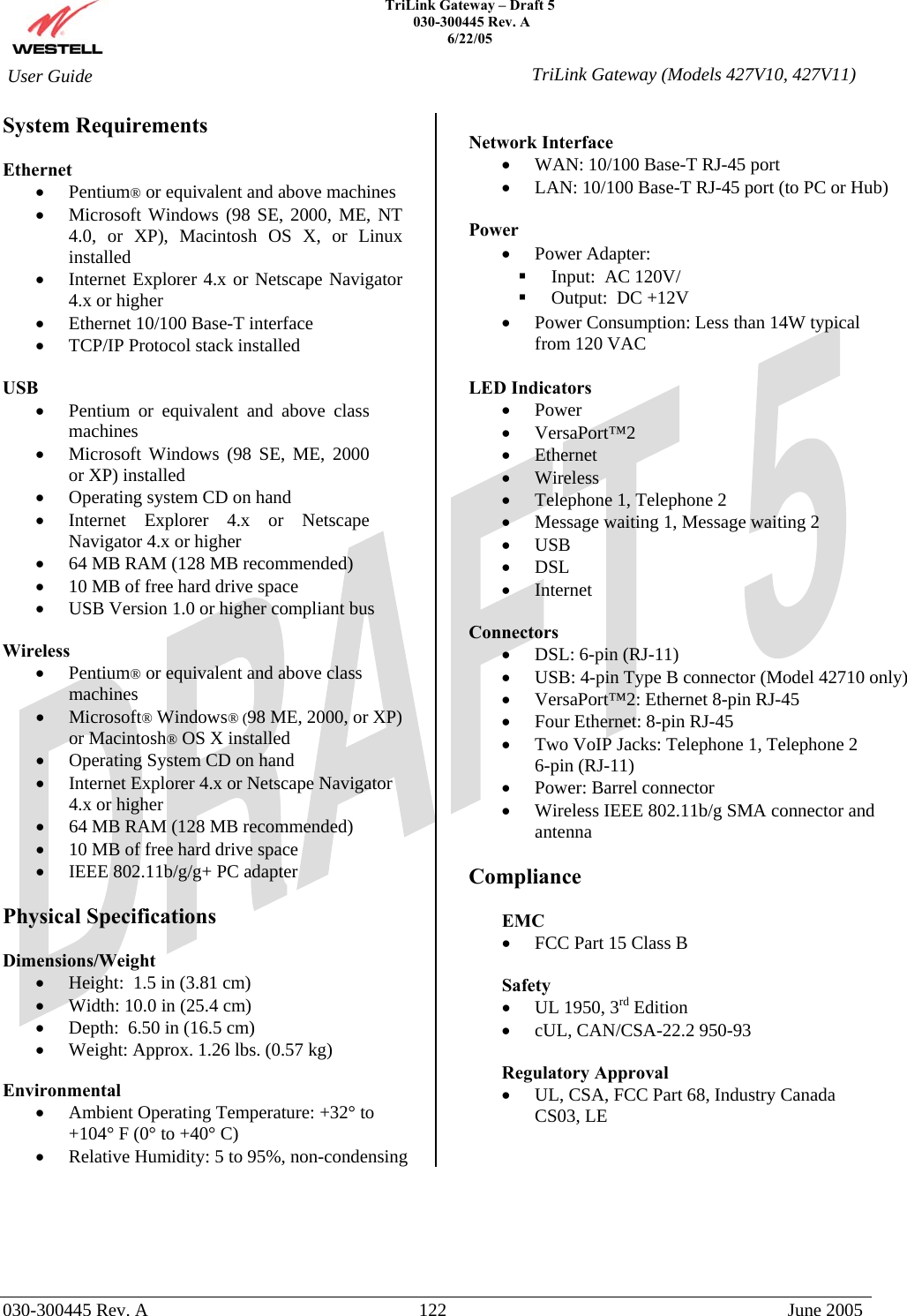    TriLink Gateway – Draft 5   030-300445 Rev. A 6/22/05   030-300445 Rev. A  122  June 2005  User Guide  TriLink Gateway (Models 427V10, 427V11)System Requirements  Ethernet •  Pentium® or equivalent and above machines •  Microsoft Windows (98 SE, 2000, ME, NT 4.0, or XP), Macintosh OS X, or Linux installed •  Internet Explorer 4.x or Netscape Navigator 4.x or higher •  Ethernet 10/100 Base-T interface •  TCP/IP Protocol stack installed  USB  •  Pentium or equivalent and above class machines  •  Microsoft Windows (98 SE, ME, 2000 or XP) installed •  Operating system CD on hand •  Internet Explorer 4.x or Netscape Navigator 4.x or higher  •  64 MB RAM (128 MB recommended)  •  10 MB of free hard drive space •  USB Version 1.0 or higher compliant bus   Wireless •  Pentium® or equivalent and above class machines •  Microsoft® Windows® (98 ME, 2000, or XP) or Macintosh® OS X installed •  Operating System CD on hand •  Internet Explorer 4.x or Netscape Navigator 4.x or higher •  64 MB RAM (128 MB recommended) •  10 MB of free hard drive space •  IEEE 802.11b/g/g+ PC adapter  Physical Specifications  Dimensions/Weight  •  Height:  1.5 in (3.81 cm) •  Width: 10.0 in (25.4 cm) •  Depth:  6.50 in (16.5 cm) •  Weight: Approx. 1.26 lbs. (0.57 kg)  Environmental  •  Ambient Operating Temperature: +32° to +104° F (0° to +40° C) •  Relative Humidity: 5 to 95%, non-condensing  Network Interface •  WAN: 10/100 Base-T RJ-45 port •  LAN: 10/100 Base-T RJ-45 port (to PC or Hub)  Power  •  Power Adapter:    Input:  AC 120V/   Output:  DC +12V •  Power Consumption: Less than 14W typical from 120 VAC   LED Indicators  •  Power •  VersaPort™2 •  Ethernet •  Wireless •  Telephone 1, Telephone 2 •  Message waiting 1, Message waiting 2 •  USB •  DSL •  Internet  Connectors •  DSL: 6-pin (RJ-11) •  USB: 4-pin Type B connector (Model 42710 only) •  VersaPort™2: Ethernet 8-pin RJ-45 •  Four Ethernet: 8-pin RJ-45 •  Two VoIP Jacks: Telephone 1, Telephone 2 6-pin (RJ-11) •  Power: Barrel connector •  Wireless IEEE 802.11b/g SMA connector and antenna  Compliance  EMC •  FCC Part 15 Class B  Safety •  UL 1950, 3rd Edition •  cUL, CAN/CSA-22.2 950-93  Regulatory Approval •  UL, CSA, FCC Part 68, Industry Canada CS03, LE  