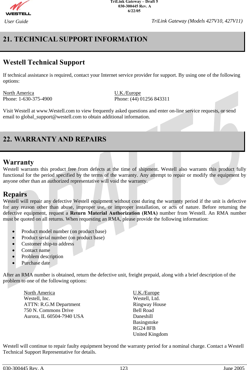    TriLink Gateway – Draft 5   030-300445 Rev. A 6/22/05   030-300445 Rev. A  123  June 2005  User Guide  TriLink Gateway (Models 427V10, 427V11)21. TECHNICAL SUPPORT INFORMATION  Westell Technical Support  If technical assistance is required, contact your Internet service provider for support. By using one of the following options:  North America     U.K./Europe Phone: 1-630-375-4900        Phone: (44) 01256 843311  Visit Westell at www.Westell.com to view frequently asked questions and enter on-line service requests, or send email to global_support@westell.com to obtain additional information.   22. WARRANTY AND REPAIRS  Warranty Westell warrants this product free from defects at the time of shipment. Westell also warrants this product fully functional for the period specified by the terms of the warranty. Any attempt to repair or modify the equipment by anyone other than an authorized representative will void the warranty.  Repairs Westell will repair any defective Westell equipment without cost during the warranty period if the unit is defective for any reason other than abuse, improper use, or improper installation, or acts of nature. Before returning the defective equipment, request a Return Material Authorization (RMA) number from Westell. An RMA number must be quoted on all returns. When requesting an RMA, please provide the following information:  •  Product model number (on product base) •  Product serial number (on product base) •  Customer ship-to address •  Contact name •  Problem description •  Purchase date  After an RMA number is obtained, return the defective unit, freight prepaid, along with a brief description of the problem to one of the following options:  North America     U.K./Europe Westell, Inc.     Westell, Ltd.      ATTN: R.G.M Department      Ringway House 750 N. Commons Drive    Bell Road Aurora, IL 60504-7940 USA      Daneshill       Basingstoke       RG24 8FB       United Kingdom  Westell will continue to repair faulty equipment beyond the warranty period for a nominal charge. Contact a Westell Technical Support Representative for details. 